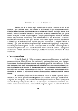 C I D A D E :

H I S T Ó R I A

E

D E S A F I O S

Não é o caso de se criticar, aqui, a importação de teorias e modelos, e nem de ser
contrário a que a geografia ofereça contribuições ao planejamento. O que pretendemos demonstrar é que, na busca de um pragmatismo rápido, acabou-se por não fazer aquilo que se dizia estar
fazendo e, na ânsia de oferecer subsídios ao planejamento, acabou-se por não perceber que, apesar
da nova roupagem, e com as exceções de praxe, a pesquisa geográfica pouco mudara de conteúdo
quando comparada com aquela que já vinha sendo realizada na fase “tradicional”. Para substanciar essa afirmação basta notar que o trabalho “quantitativo” típico dedicou-se basicamente
à determinação de padrões espaciais, objetivo que já era característico da geografia clássica. A
diferença é que, agora, não mais se chegava a eles por intermédio da superposição de mapas; técnicas de agrupamento acopladas à análise fatorial poderiam ser utilizadas, tornando possível o
que seria inimaginável antes, isto é, trabalhar com um imenso número de variáveis. Os progressos
da cibernética também deram a sua contribuição, facilitando ainda mais o manuseio de tantas
informações.
A “GEOGRAFIA CRÍTICA”

O final da década de 1960 representa um marco temporal importante na história do
pensamento sobre as cidades. E isto se deve muito mais à sua incapacidade de dar conta das transformações que aí vinham tendo lugar do que às suas qualidades preditivas e/ou explicativas. De fato,
num mundo que vinha sendo questionado a partir de múltiplas frentes (movimentos ecológico, feminista, de emancipação de minorias, de afirmação da cidadania, movimentos reivindicatórios diversos), e que tinha nas cidades o seu maior ponto de ebulição, a “questão social”, amplamente definida,
não apenas se projetou na ordem do dia, como acabou assumindo foros de verdadeira “questão
urbana”.
As transformações que afetavam as estruturas sociais do mundo capitalista, especialmente as suas cidades, puseram a nu a fragilidade das concepções teóricas que as sustentavam,
e exigiram, por conseguinte, um novo e redobrado esforço de compreensão. Havia que repensar
essas transformações e repensar as cidades, e foi em direção a esses objetivos que diversos pensadores sociais se encaminharam. Como resultado, surgiram, a partir do início da década de
50

 