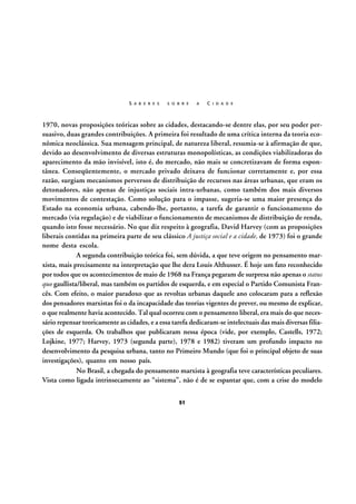 S A B E R E S

S O B R E

A

C I D A D E

1970, novas proposições teóricas sobre as cidades, destacando-se dentre elas, por seu poder persuasivo, duas grandes contribuições. A primeira foi resultado de uma crítica interna da teoria econômica neoclássica. Sua mensagem principal, de natureza liberal, resumia-se à afirmação de que,
devido ao desenvolvimento de diversas estruturas monopolísticas, as condições viabilizadoras do
aparecimento da mão invisível, isto é, do mercado, não mais se concretizavam de forma espontânea. Conseqüentemente, o mercado privado deixava de funcionar corretamente e, por essa
razão, surgiam mecanismos perversos de distribuição de recursos nas áreas urbanas, que eram os
detonadores, não apenas de injustiças sociais intra-urbanas, como também dos mais diversos
movimentos de contestação. Como solução para o impasse, sugeria-se uma maior presença do
Estado na economia urbana, cabendo-lhe, portanto, a tarefa de garantir o funcionamento do
mercado (via regulação) e de viabilizar o funcionamento de mecanismos de distribuição de renda,
quando isto fosse necessário. No que diz respeito à geografia, David Harvey (com as proposições
liberais contidas na primeira parte de seu clássico A justiça social e a cidade, de 1973) foi o grande
nome desta escola.
A segunda contribuição teórica foi, sem dúvida, a que teve origem no pensamento marxista, mais precisamente na interpretação que lhe dera Louis Althusser. É hoje um fato reconhecido
por todos que os acontecimentos de maio de 1968 na França pegaram de surpresa não apenas o status
quo gaullista/liberal, mas também os partidos de esquerda, e em especial o Partido Comunista Francês. Com efeito, o maior paradoxo que as revoltas urbanas daquele ano colocaram para a reflexão
dos pensadores marxistas foi o da incapacidade das teorias vigentes de prever, ou mesmo de explicar,
o que realmente havia acontecido. Tal qual ocorreu com o pensamento liberal, era mais do que necessário repensar teoricamente as cidades, e a essa tarefa dedicaram-se intelectuais das mais diversas filiações de esquerda. Os trabalhos que publicaram nessa época (vide, por exemplo, Castells, 1972;
Lojkine, 1977; Harvey, 1973 (segunda parte), 1978 e 1982) tiveram um profundo impacto no
desenvolvimento da pesquisa urbana, tanto no Primeiro Mundo (que foi o principal objeto de suas
investigações), quanto em nosso país.
No Brasil, a chegada do pensamento marxista à geografia teve características peculiares.
Vista como ligada intrinsecamente ao “sistema”, não é de se espantar que, com a crise do modelo
51

 