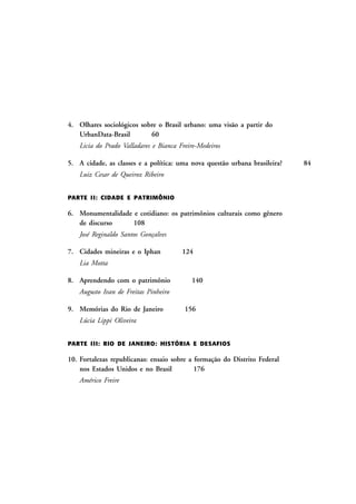 4. Olhares sociológicos sobre o Brasil urbano: uma visão a partir do
UrbanData-Brasil
60
Licia do Prado Valladares e Bianca Freire-Medeiros
5. A cidade, as classes e a política: uma nova questão urbana brasileira?
Luiz Cesar de Queiroz Ribeiro
PARTE I I: CIDADE E PATRIMÔNIO

6. Monumentalidade e cotidiano: os patrimônios culturais como gênero
de discurso
108
José Reginaldo Santos Gonçalves
7. Cidades mineiras e o Iphan

124

Lia Motta
8. Aprendendo com o patrimônio

140

Augusto Ivan de Freitas Pinheiro
9. Memórias do Rio de Janeiro

156

Lúcia Lippi Oliveira
PARTE I II: RIO DE JANEIRO: HISTÓRIA E DESAFIOS

10. Fortalezas republicanas: ensaio sobre a formação do Distrito Federal
nos Estados Unidos e no Brasil
176
Américo Freire

84

 