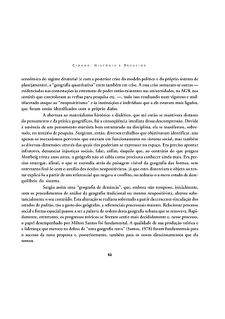 C I D A D E :

H I S T Ó R I A

E

D E S A F I O S

econômico do regime ditatorial (e com a posterior crise do modelo político e do próprio sistema de
planejamento), a “geografia quantitativa” entre também em crise. A essa crise somaram-se outras —
evidenciadas nas contestações às estruturas de poder então existentes nas universidades, na AGB, nos
comitês que controlavam as verbas para pesquisa etc. —, tudo isso resultando num vigoroso e multifacetado ataque ao “neopositivismo” e às instituições e indivíduos que a ele estavam mais ligados,
que foram então identificados com o próprio diabo.
A abertura ao materialismo histórico e dialético, que até então se mantivera distante
do pensamento e da prática geográficos, foi a conseqüência imediata dessa descompressão. Devido
à ausência de um pensamento marxista bem estruturado na disciplina, ela se manifestou, sobretudo, no temário de pesquisa. Surgiram, então, diversos trabalhos que objetivavam identificar, não
apenas os mecanismos perversos que estavam em funcionamento no sistema social, mas também
as diversas dimensões através das quais eles poderiam se expressar no espaço. Era preciso apontar
infratores, denunciar injustiças sociais, falar, enfim, daquilo que, ao contrário do que pregara
Monbeig trinta anos antes, o geógrafo não só sabia como precisava conhecer ainda mais. Era preciso enxergar, afinal, o que se escondia atrás da paisagem visível da geografia das formas, sem
entretanto fazê-lo com o auxílio dos óculos neopositivistas, já que estes distorciam o objeto ao tentar explicá-lo a partir de um referencial que negava o conflito, ou reduzia-o a mero estado de desequilíbrio do sistema.
Surgiu assim uma “geografia de denúncia”, que, embora não rompesse, inicialmente,
com os procedimentos de análise da geografia tradicional ou mesmo neopositivista, alterou substancialmente o seu conteúdo. Esta alteração se realizou sobretudo a partir da crescente vinculação dos
estudos de padrão, tão a gosto dos geógrafos, a referenciais processuais maiores. Relacionar processo
social e forma espacial passou a ser a palavra de ordem desta geografia urbana que se renovava. Rapidamente, entretanto, os progressos teóricos se fizeram sentir mais decididamente e, nesse processo,
o papel desempenhado por Milton Santos foi fundamental. A qualidade de sua produção teórica e
a liderança que exerceu na defesa de “uma geografia nova” (Santos, 1978) foram fundamentais para
o sucesso da nova proposta e, posteriormente, também para os novos direcionamentos que ela
tomou.
52

 