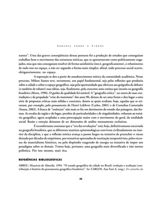 S A B E R E S

S O B R E

A

C I D A D E

nantes”. Uma das graves conseqüências dessas posturas foi a produção de estudos que conseguiam
trabalhar bem o movimento das estruturas teóricas, que se apresentavam como politicamente engajados, mas que não conseguiam resolver de forma satisfatória (isto é, geograficamente), o rebatimento
de tudo isso no espaço, a não ser segundo a forma mais simples: afinal, todo processo social ocorre,
obrigatoriamente, no espaço.
A superação se deu a partir do amadurecimento teórico da comunidade acadêmica. Nesse
processo, Milton Santos teve, novamente, um papel fundamental, seja pelas reflexões que produziu
sobre a cidade e sobre o espaço geográfico, seja pela oportunidade que ofereceu aos geógrafos de debater
(e também de rebater) suas idéias, seja, finalmente, pela crescente auto-estima que incutiu na geografia
brasileira (Abreu, 1996). O ganho de qualidade foi notável. A “geografia crítica”, no rastro de suas contradições e da propalada “crise do marxismo” dos anos 90, deixou de ser uma frente e deu lugar a uma
série de propostas críticas mais sólidas e coerentes, dentre as quais avultam, hoje, aquelas que se orientam, por exemplo, pelo pensamento de Henri Lefebvre (Carlos, 2001) e de Cornelius Castoriadis
(Souza, 2002). A busca de “essências” não mais se faz em detrimento do estudo das paisagens, das formas. As escalas da região e do lugar, prenhes de particularidades e de singularidades, voltaram ao temário geográfico, agora acopladas a uma preocupação maior com o movimento do geral, da totalidade
social. Razão e emoção deixaram de ser dimensões de análise mutuamente exclusivas.
É reconfortante constatar que a “era das revoluções” está, hoje, definitivamente encerrada
na geografia brasileira, que as diferentes matrizes epistemológicas convivem civilizadamente no interior da disciplina, e que a reflexão teórica avança a passos largos na tentativa de preencher o vácuo
deixado por décadas de empirismo, por tentativas apressadas de teorização neopositivista, pelos excessos do materialismo histórico, ou pelo dispêndio exagerado de energia na tentativa de impor um
paradigma sobre os demais. Temos hoje, portanto, uma geografia mais diversificada e não menos
polêmica. Por isso mesmo, mais rica.
REFERÊNCIAS BIBLIOGRÁFICAS

ABREU, Mauricio de Almeida. 1994. “O estudo geográfico da cidade no Brasil: evolução e avaliação (contribuição à história do pensamento geográfico brasileiro)”. In: CARLOS, Ana Fani A. (org.). Os caminhos da
55

 