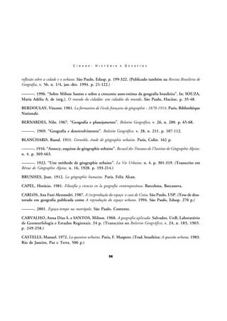 C I D A D E :

H I S T Ó R I A

E

D E S A F I O S

reflexão sobre a cidade e o urbano. São Paulo, Edusp. p. 199-322. (Publicado também na Revista Brasileira de
Geografia, v. 56, n. 1/4, jan.-dez. 1994. p. 21-122.)
———. 1996. “Sobre Milton Santos e sobre a crescente auto-estima da geografia brasileira”. In: SOUZA,
Maria Adélia A. de (org.). O mundo do cidadão: um cidadão do mundo. São Paulo, Hucitec. p. 35-48.
BERDOULAY, Vincent. 1981. La formation de l'école française de géographie - 1870-1914. Paris, Bibliothèque
Nationale.
BERNARDES, Nilo. 1967. “Geografia e planejamento”. Boletim Geográfico, v. 26, n. 200. p. 65-68.
———. 1969. “Geografia e desenvolvimento”. Boletim Geográfico, v. 28, n. 211. p. 107-112.
BLANCHARD, Raoul. 1911. Grenoble, étude de géographie urbaine. Paris, Colin. 162 p.
———. 1916. “Annecy, esquisse de géographie urbaine”. Recueil des Travaux de I'Institut de Géographie Alpine,
n. 4. p. 369-463.
———. 1922. “Une méthode de géographie urbaine”. La Vie Urbaine, n. 4. p. 301-319. (Transcrito em
Révue de Géographie Alpine, n. 16, 1928. p. 193-214.)
BRUNHES, Jean. 1912. La géographie humaine. Paris, Felix Alcan.
CAPEL, Horácio. 1981. Filosofía y ciencia en la geografía contemporánea. Barcelona, Barcanova.
CARLOS, Ana Fani Alessandri. 1987. A (re)produção do espaço: o caso de Cotia. São Paulo, USP. (Tese de doutorado em geografia publicada como A reprodução do espaço urbano. 1994. São Paulo, Edusp. 270 p.)
———. 2001. Espaço-tempo na metrópole. São Paulo, Contexto.
CARVALHO, Anna Dias S. e SANTOS, Milton. 1960. A geografia aplicada. Salvador, UnB, Laboratório
de Geomorfologia e Estudos Regionais. 34 p. (Transcrito no Boletim Geográfico, v. 24, n. 185, 1965.
p. 249-258.)
CASTELLS, Manuel. 1972. La question urbaine. Paris, F. Maspero. (Trad. brasileira: A questão urbana. 1983.
Rio de Janeiro, Paz e Terra. 506 p.)
56

 