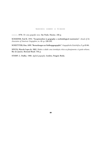 S A B E R E S

S O B R E

A

C I D A D E

———. 1978. Por uma geografia nova. São Paulo, Hucitec. 236 p.
SCHAEFER, Fred K. 1953. “Exceptionalism in geography: a methodological examination”. Annals of the
Association of American Geographers, n. 43. p. 226-249.
SCHLÜTTER, Otto. 1899. “Bermerkungen zur Siedlungsgeographie”. Geographische Zeitschrift, n. 5. p. 65-84.
SOUZA, Marcelo Lopes de. 2002. Mudar a cidade: uma introdução crítica ao planejamento e à gestão urbanos.
Rio de Janeiro, Bertrand Brasil. 556 p.
STAMP, L. Dudley. 1960. Applied geography. Londres, Penguin Books.

59

 