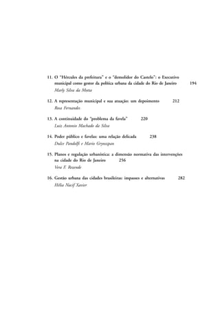 11. O “Hércules da prefeitura” e o “demolidor do Castelo”: o Executivo
municipal como gestor da política urbana da cidade do Rio de Janeiro
Marly Silva da Motta
12. A representação municipal e sua atuação: um depoimento

212

Rosa Fernandes
13. A continuidade do “problema da favela”

220

Luiz Antonio Machado da Silva
14. Poder público e favelas: uma relação delicada

238

Dulce Pandolfi e Mario Grynszpan
15. Planos e regulação urbanística: a dimensão normativa das intervenções
na cidade do Rio de Janeiro
256
Vera F. Rezende
16. Gestão urbana das cidades brasileiras: impasses e alternativas
Hélia Nacif Xavier

282

194

 