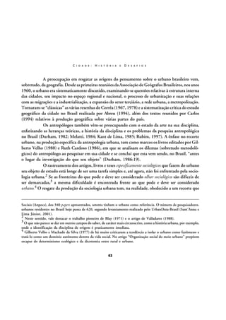C I D A D E :

H I S T Ó R I A

E

D E S A F I O S

A preocupação em resgatar as origens do pensamento sobre o urbano brasileiro vem,
sobretudo, da geografia. Desde as primeiras reuniões da Associação de Geógrafos Brasileiros, nos anos
1960, o urbano era sistematicamente discutido, examinando-se questões relativas à estrutura interna
das cidades, seu impacto no espaço regional e nacional, o processo de urbanização e suas relações
com as migrações e a industrialização, a expansão do setor terciário, a rede urbana, a metropolização.
Tornaram-se “clássicas” as várias resenhas de Corrêa (1967, 1978) e a sistematização crítica do estudo
geográfico da cidade no Brasil realizada por Abreu (1994), além dos textos reunidos por Carlos
(1994) relativos à produção geográfica sobre várias partes do país.
Os antropólogos também vêm-se preocupando com o estado da arte na sua disciplina,
enfatizando as heranças teóricas, a história da disciplina e os problemas da pesquisa antropológica
no Brasil (Durham, 1982; Melatti, 1984; Kant de Lima, 1985; Rubim, 1997). A ênfase no recorte
urbano, na produção específica da antropologia urbana, tem como marcos os livros editados por Gilberto Velho (1980) e Ruth Cardoso (1986), em que se analisam os dilemas (sobretudo metodológicos) do antropólogo ao pesquisar em sua cidade e se conclui que esta vem sendo, no Brasil, “antes
o lugar da investigação do que seu objeto” (Durham, 1986:19).
O rastreamento dos artigos, livros e teses especificamente sociológicos que fazem do urbano
seu objeto de estudo está longe de ser uma tarefa simples e, até agora, não foi enfrentado pela sociologia urbana.2 Se as fronteiras do que pode e deve ser considerado olhar sociológico são difíceis de
ser demarcadas,3 a mesma dificuldade é encontrada frente ao que pode e deve ser considerado
urbano.4 O resgate da produção da sociologia urbana tem, na realidade, obedecido a um recorte que

Sociais (Anpocs), dos 340 papers apresentados, setenta tinham o urbano como referência. O número de pesquisadores.
urbanos residentes no Brasil hoje passa de 620, segundo levantamento realizado pelo UrbanData-Brasil (Sant’Anna e
Lima Júnior, 2001).
2 Neste sentido, vale destacar o trabalho pioneiro de Blay (1971) e o artigo de Valladares (1988).
3 O que não parece se dar em outros campos do saber, de caráter mais circunscrito, como a história urbana, por exemplo,
onde a identificação da disciplina de origem é praticamente imediata.
4 Gilberto Velho e Machado da Silva (1977) de há muito criticaram a tendência a isolar o urbano como fenômeno e
tratá-lo como um domínio autônomo dentro da vida social. No artigo “Organização social do meio urbano” propõem
escapar do determinismo ecológico e da dicotomia entre rural e urbano.

62

 