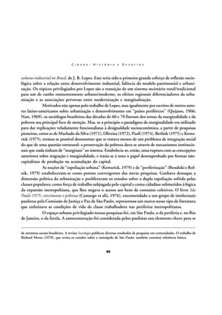 C I D A D E :

H I S T Ó R I A

E

D E S A F I O S

urbano-industrial no Brasil, de J. B. Lopes. Esse teria sido o primeiro grande esforço de reflexão sociológica sobre a relação entre desenvolvimento industrial, falência do modelo patrimonial e urbanização. Os tópicos privilegiados por Lopes são a transição de um sistema societário rural/tradicional
para um de cunho eminentemente urbano/moderno, os efeitos regionais diferenciadores da urbanização e as associações perversas entre modernização e marginalização.
Motivados não apenas pelo trabalho de Lopes, mas igualmente por escritos de outros autores latino-americanos sobre urbanização e desenvolvimento em “países periféricos” (Quijano, 1966;
Nun, 1969), os sociólogos brasileiros das décadas de 60 e 70 fizeram dos temas da marginalidade e da
pobreza seu principal foco de atenção. Mas, se a princípio o paradigma da marginalidade era utilizado
para dar explicações veladamente funcionalistas à desigualdade socioeconômica, a partir de pesquisas
pioneiras, como as de Machado da Silva (1971), Oliveira (1972), Paoli (1974), Berlink (1975) e Kowarick (1975), tornou-se possível demonstrar que se tratava menos de um problema de integração social
do que de uma questão estrutural: a preservação da pobreza dava-se através de mecanismos institucionais que nada tinham de “marginais” ao sistema. Estabelecia-se, então, uma ruptura com as concepções
anteriores sobre migração e marginalidade, e trazia-se à tona o papel desempenhado por formas nãocapitalistas de produção na acumulação do capital.
As noções de “espoliação urbana” (Kowarick, 1979) e de “periferização” (Bonduki e Rolnik, 1979) estabeleceram-se como pontos convergentes das novas pesquisas. Ganhava destaque a
dimensão política da urbanização e proliferavam os estudos sobre a dupla espoliação sofrida pelas
classes populares: como força de trabalho subjugada pelo capital e como cidadãos submetidos à lógica
da expansão metropolitana, que lhes negava o acesso aos bens de consumo coletivos. O livro São
Paulo 1975: crescimento e pobreza (Camargo et alii, 1976), encomendado a um grupo de intelectuais
paulistas pela Comissão de Justiça e Paz de São Paulo, representou um marco nesse tipo de literatura
que enfatizava as condições de vida da classe trabalhadora nas periferias metropolitanas.
O espaço urbano privilegiado nessas pesquisas foi, em São Paulo, o da periferia e, no Rio
de Janeiro, o da favela. A autoconstrução foi considerada pelos paulistas um elemento-chave para se
de cientistas sociais brasileiros. A revista Sociologia publicou diversos resultados de pesquisas em comunidades. O trabalho de
Richard Morse (1970), que revisa os estudos sobre a metrópole de São Paulo, também constitui referência básica.

66

 