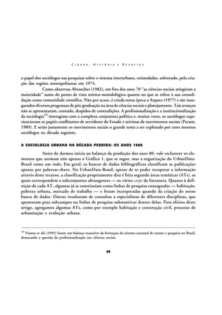 C I D A D E :

H I S T Ó R I A

E

D E S A F I O S

o papel dos sociólogos nas pesquisas sobre o sistema interurbano, estimuladas, sobretudo, pela criação das regiões metropolitanas em 1974.
Como observou Abranches (1982), em fins dos anos 70 “as ciências sociais atingiram a
maioridade” tanto do ponto de vista teórico-metodológico quanto no que se refere à sua consolidação como comunidade científica. Não por acaso, é criada nessa época a Anpocs (1977) e são inaugurados diversos programas de pós-graduação na área de ciências sociais e planejamento. Tais avanços
não se apresentaram, contudo, despidos de contradições. A profissionalização e a institucionalização
da sociologia13 interagiam com a complexa conjuntura política e, muitas vezes, os sociólogos experienciavam os papéis conflitantes de servidores do Estado e ativistas de movimentos sociais (Pecaut,
1989). E serão justamente os movimentos sociais o grande tema a ser explorado por esses mesmos
sociólogos na década seguinte.
A SOCIOLOGIA URBANA NA DÉCADA PERDIDA: OS ANOS 1980

Antes de darmos início ao balanço da produção dos anos 80, vale esclarecer os elementos que animam não apenas o Gráfico 1, que se segue, mas a organização do UrbanDataBrasil como um todo. Em geral, os bancos de dados bibliográficos classificam as publicações
apenas por palavras-chave. No UrbanData-Brasil, apesar de se poder recuperar a informação
através deste recurso, a classificação propriamente dita é feita segundo áreas temáticas (ATs), as
quais correspondem a subconjuntos abrangentes — os vários corpi da literatura. Quanto à definição de cada AT, algumas já se constituíam como linhas de pesquisa consagradas — habitação,
pobreza urbana, mercado de trabalho — e foram incorporadas quando da criação do nosso
banco de dados. Outras resultaram de consultas a especialistas de diferentes disciplinas, que
apontaram para subcampos ou linhas de pesquisa substantivas dentro delas. Para efeitos deste
artigo, agregamos algumas ATs, como por exemplo habitação e construção civil, processo de
urbanização e evolução urbana.

13

Vianna et alii (1995) fazem um balanço exaustivo da formação do sistema nacional de ensino e pesquisa no Brasil,
destacando a questão da profissionalização nas ciências sociais.

68

 
