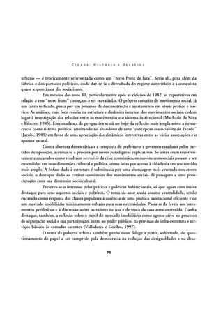 C I D A D E :

H I S T Ó R I A

E

D E S A F I O S

urbano — é teoricamente reinventada como um “novo front de luta”. Seria ali, para além da
fábrica e dos partidos políticos, onde dar-se-ia a derrubada do regime autoritário e a conquista
quase espontânea do socialismo.
Em meados dos anos 80, particularmente após as eleições de 1982, as expectativas em
relação a esse “novo front” começam a ser reavaliadas. O próprio conceito de movimento social, já
um tanto reificado, passa por um processo de desconstrução e ajustamento em níveis prático e teórico. As análises, cujo foco residia na estrutura e dinâmica internas dos movimentos sociais, cedem
lugar à investigação das relações entre os movimentos e o sistema institucional (Machado da Silva
e Ribeiro, 1985). Essa mudança de perspectiva se dá no bojo da reflexão mais ampla sobre a democracia como sistema político, resultando no abandono de uma “concepção essencialista do Estado”
(Jacobi, 1989) em favor de uma apreciação das dinâmicas interativas entre as várias associações e o
aparato estatal.
Com a abertura democrática e a conquista de prefeituras e governos estaduais pelos partidos de oposição, acentua-se a procura por novos paradigmas explicativos. Se antes eram recorrentemente encarados como resultado necessário da crise econômica, os movimentos sociais passam a ser
entendidos em suas dimensões cultural e política, como lutas por acesso à cidadania em seu sentido
mais amplo. A ênfase dada à estrutura é substituída por uma abordagem mais centrada nos atores
sociais; o destaque dado ao caráter econômico dos movimentos sociais dá passagem a uma preocupação com sua dimensão sociocultural.
Preserva-se o interesse pelas práticas e políticas habitacionais, só que agora com maior
destaque para seus aspectos sociais e políticos. O tema da auto-ajuda assume centralidade, sendo
encarado como resposta das classes populares à ausência de uma política habitacional eficiente e de
um mercado imobiliário minimamente voltado para suas necessidades. Passa-se da favela aos loteamentos periféricos e à discussão sobre os valores de uso e de troca da casa autoconstruída. Ganha
destaque, também, a reflexão sobre o papel do mercado imobiliário como agente ativo no processo
de segregação social e sua participação, junto ao poder público, na provisão de infra-estrutura e serviços básicos às camadas carentes (Valladares e Coelho, 1997).
O tema da pobreza urbana também ganha novo fôlego a partir, sobretudo, do questionamento do papel a ser cumprido pela democracia na redução das desigualdades e na desa70

 