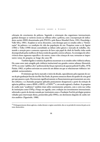S A B E R E S

S O B R E

A

C I D A D E

celeração do crescimento da pobreza. Seguindo a orientação dos organismos internacionais,
ganham destaque as variáveis sociais na reflexão sobre a pobreza, com a incorporação de indicadores sociais (IDH) disseminados pelo PNUD e pelo Banco Mundial (Faria, 1991; Hasenbalg e
Valle Silva, 1981). Acoplam-se novas discussões, com destaque para os estudos sobre a “feminização” da pobreza e as condições de vida das populações de rua. Pesquisas como as de Aguiar
(1984) e Telles (1990) deram centralidade ao debate sobre gênero e mercado de trabalho, chamando a atenção para o aumento expressivo de lares cujo papel de chefe de família vinha sendo
desempenhado pelas mulheres de baixa renda dos grandes centros urbanos. As estratégias de sobrevivência desse segmento específico e de outros, como o das crianças de ruas, tornaram-se importantes temas de pesquisa ao longo dos anos 80.
Também ligados à temática da pobreza encontram-se os estudos sobre violência urbana.
Ou como setor mais atingido pela violência institucional nos grandes centros urbanos (Kowarick,
1979), ou como “público-alvo” preferencial das forças repressivas do aparato policial (Coelho, 1978;
Paixão, 1982), os pobres estiveram no centro de um debate em que se relacionavam violência e iniqüidade socioeconômica.
O otimismo que havia marcado o início da década, especialmente pela expansão de cursos de pós-graduação fora do eixo Rio-São Paulo, de pronto esmaeceu diante do quadro de crise geral
por que passava o país. Decresceram significativamente os financiamentos governamentais aos estudos urbanos, e as chamadas pesquisas aplicadas praticamente desaparecem a partir da extinção de
agências públicas, como o BNH, a EBTU, a CNDU14 e, em escala regional, a Sudene. As pesquisas
de cunho mais “acadêmico” também iriam sofrer enormemente: primeiro, com o corte nas verbas
de instituições como CNPq e Finep; em seguida, com a redução nos investimentos internacionais,
sobretudo a partir da decisão tomada por instituições como a Fundação Ford de privilegiar projetos
voltados para intervenção direta, promovidos pelas ONGs, em detrimento daqueles de cunho teórico-analítico (Figueiredo, 1988).

14 O desaparecimento destas agências, criadas durante o regime autoritário, deu-se no período de retorno do país ao sis-

tema democrático.

71

 