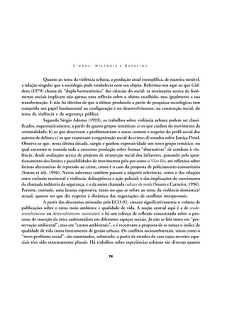 C I D A D E :

H I S T Ó R I A

E

D E S A F I O S

Quanto ao tema da violência urbana, a produção atual exemplifica, de maneira notável,
a relação singular que a sociologia pode estabelecer com seu objeto. Referimo-nos aqui ao que Giddens (1979) chama de “dupla hermenêutica” das ciências do social: as teorizações acerca de fenômenos sociais implicam não apenas uma reflexão sobre o objeto escolhido, mas igualmente a sua
transformação. E não há dúvidas de que o debate produzido a partir de pesquisas sociológicas tem
cumprido um papel fundamental na configuração e no desenvolvimento, na construção social, do
tema da violência e da segurança pública.
Segundo Sérgio Adorno (1993), os trabalhos sobre violência urbana podem ser classificados, esquematicamente, a partir de quatro grupos temáticos: a) os que cuidam do movimento da
criminalidade; b) os que descrevem e problematizam o senso comum a respeito do perfil social dos
autores de delitos; c) os que examinam a organização social do crime; d) estudos sobre Justiça Penal.
Observa-se que, nesta última década, surgiu e ganhou expressividade um novo grupo temático, no
qual encontra-se reunida toda a crescente produção sobre formas “alternativas” de combate à violência, desde avaliações acerca de projetos de reinserção social dos infratores, passando pelo questionamento dos limites e possibilidades de movimentos pela paz como o Viva Rio, até reflexões sobre
formas alternativas de repressão ao crime, como é o caso da proposta de policiamento comunitário
(Soares et alii, 1996). Novos subtemas também passam a adquirir relevância, como o das relações
entre exclusão territorial e violência, delinqüência e ação policial; o das implicações do crescimento
da chamada indústria da segurança; e o da assim chamada cultura do medo (Soares e Carneiro, 1996).
Persiste, contudo, uma lacuna expressiva, tanto no que se refere ao tema da violência doméstica/
sexual, quanto no que diz respeito à dinâmica das negociações de conflitos interpessoais.
A partir das discussões animadas pela ECO-92, cresceu significativamente o volume de
publicações sobre o tema meio ambiente e qualidade de vida. A noção central aqui é a de ecodesenvolvimento ou desenvolvimento sustentável, e há um esforço de reflexão concentrado sobre o processo de inserção da ótica ambientalista em diferentes espaços sociais. Já não se fala tanto em “preservação ambiental”, mas em “custos ambientais”, e é recorrente a proposta de se tomar o índice de
qualidade de vida como instrumento de gestão urbana. Os conflitos socioambientais, vistos como o
“novo problema social”, são examinados, sobretudo, a partir de estudos de caso cujos recortes espaciais têm sido extremamente plurais. Há trabalhos sobre experiências urbanas tão diversas quanto
74

 