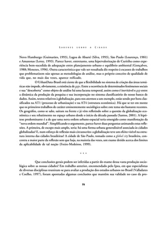 S A B E R E S

S O B R E

A

C I D A D E

Novo Hamburgo (Guimarães, 1993), Lagoa de Abaeté (Silva, 1993), São Paulo (Lourenço, 1981)
e Amazonas (Leroy, 1993). Parece haver, entretanto, uma hipervalorização de Curitiba como experiência bem-sucedida de adequação entre planejamento urbano e equilíbrio ambiental (Gonçalves,
1988; Menezes, 1996). Outra característica que vale ser ressaltada diz respeito à escassez de trabalhos
que problematizem não apenas as metodologias de análise, mas o próprio conceito de qualidade de
vida que, no mais das vezes, aparece reificado.
O UrbanData-Brasil está ciente de que a flexibilidade no sistema de criação das áreas temáticas não impede, obviamente, a existência de gaps. Entre a ocorrência de determinados fenômenos sociais
e sua “descoberta” como objeto de análise há uma lacuna temporal, assim como é inevitável o gap entre
a dinâmica da produção da pesquisa e sua incorporação no sistema classificatório do nosso banco de
dados. Assim, textos relativos à globalização, para nos atermos a um exemplo, estão sendo por hora classificados na AT1 (processo de urbanização) e na AT4 (estrutura econômica). Há que se ter em mente
que os primeiros trabalhos de caráter eminentemente sociológico sobre este tema são bastante recentes.
Os geográfos, como se sabe, saíram na frente e já vêm refletindo sobre a questão da globalização econômica e seu rebatimento no espaço urbano desde o início da década passada (Santos, 2001). A hipótese predominante é a de que uma nova ordem urbano-espacial teria emergido como manifestação da
“nova ordem mundial”. Simplificando o argumento, parece haver duas perguntas animando estas reflexões. A primeira, de escopo mais amplo, seria: há uma forma urbana generalizável associada às cidades
globalizadas? E, num esforço de reflexão mais circunscrito: a globalização teve um efeito visível na estrutura interna das cidades brasileiras? A cidade de São Paulo, tomada como a global city brasileira, concentra a maior parte da reflexão sem que haja, na maioria das vezes, um exame detido acerca dos limites
da aplicabilidade de tal noção (Freire-Medeiros, 1999).
***
Que conclusões gerais podem ser inferidas a partir do exame dessa vasta produção sociológica sobre as nossas cidades? Em trabalho anterior, encomendado pelo Ipea, em que especialistas
de diversas disciplinas reuniram-se para avaliar a produção dos estudos urbanos no Brasil (Valladares
e Coelho, 1997), foram apontadas algumas conclusões que mantêm sua validade no caso da pro75

 