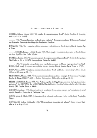 C I D A D E :

H I S T Ó R I A

E

D E S A F I O S

CORRÊA, Roberto Lobato. 1967. “Os estudos de redes urbanas no Brasil.” Revista Brasileira de Geografia,
ano 24, n. 4. p. 93-116.
———. 1978. “A geografia urbana no Brasil: uma avaliação”. Texto apresentado no III Encontro Nacional
de Geógrafos: Associação dos Geógrafos Brasileiros, Fortaleza.
DINIZ, Eli. 1982. Voto e máquina política: patronagem e clientelismo no Rio de Janeiro. Rio de Janeiro, Paz
e Terra.
———, BOSCHI, Renato e LESSA, Renato. 1989. Modernização e consolidação democrática no Brasil: dilemas
da Nova República. São Paulo, Vértice.
DURHAM, Eunice. 1982. “Os problemas atuais da pesquisa antropológica no Brasil”. Revista de Antropologia,
São Paulo, n. 25. p. 159-170. (Antropologia Cultural e Social.)
———. 1986. “A pesquisa antropológica com populações urbanas: problemas e perspectivas”. In: CARDOSO, Ruth (org.). A aventura antropológica: teoria e pesquisa. Rio de Janeiro, Paz e Terra. p. 17-37.
FARIA, Vilmar. 1991. “Cinqüenta anos de urbanização no Brasil: tendências e perspectivas”. Novos Estudos
Cebrap, n. 29, mar. p. 98-119.
FIGUEIREDO, Marcus. 1988. “O financiamento das ciências sociais: a estratégia de fomento da Fundação
Ford e da Finep, 1966-85”. BIB — Boletim Informativo e Bibliográfico, n. 26. p. 38-55.
FREIRE-MEDEIROS, Bianca. 1999. “São Paulo as a global city? Applying some world city hypothesis in the
periphery”. In: BROWNE, Ray e FISHWICK, Marshall (eds.). The global village: dead or alive? Bowling
Green, OH, Popular Press. p. 44-68.
GIDDENS, Anthony. 1979. Central problems in sociological theory: action, structure and contradiction in social
analysis. Berkeley, University of California Press.
GOHN, Maria da Glória. 1985. A força da periferia: a luta das mulheres por creches em São Paulo. Petrópolis,
Vozes.
GONÇALVES, Josilena M. Zanello. 1988. “Meio-Ambiente no uso do solo urbano”. Espaço Urbano, Curitiba, v. 1, n. 1. p. 45-48.
78

 