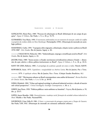 S A B E R E S

S O B R E

A

C I D A D E

GONÇALVES, Maria Flora. 1989. “Processo de urbanização no Brasil: delimitação de um campo de pesquisa”. Espaço & Debates, São Paulo, v. 9, n. 28. p. 76-79.
GUIMARÃES, Vera Maria. 1993. O movimento ambientalista em um momento de transição: análise de conflito
(a propósito dos resíduos sólidos em Novo Hamburgo). Florianópolis, UFSC. (Dissertação de mestrado em sociologia política).
HASENBALG, Carlos. 1991. “A pesquisa sobre migrações, urbanização, relações raciais e pobreza no Brasil:
1970-1980”. Série Estudos, Rio de Janeiro, Iuperj, n. 82.

——— e VALLE SILVA, Nelson do. 1981. “Industrialização, emprego e estratificação social no Brasil”. Série
Estudos, Rio de Janeiro, Iuperj, n. 23.
JACOBI, Pedro. 1989. “Atores sociais e o Estado: movimentos reivindicatórios urbanos e Estado — dimensões da ação coletiva e efeitos político-institucionais no Brasil”. Espaço & Debates, v. 9, n. 26. p. 10-21.
KANT DE LIMA, Roberto. 1985. A antropologia da academia: quando nós somos os índios. Niterói, EdUFF.
KOWARICK, Lúcio. 1975. Capitalismo e marginalidade na América Latina. Rio de Janeiro, Paz e Terra.

———. 1979. A espoliação urbana. Rio de Janeiro, Paz e Terra. (Coleção Estudos Brasileiros, 44.)
———. 1987. “Movimentos urbanos no Brasil contemporâneo: uma análise da literatura”. Revista Brasileira
de Ciências Sociais, São Paulo, v. 1, n. 3, fev. p. 38-50.
LEBAS, Elizabeth. 1982. “Urban and regional sociology in advanced industrial societies: a decade of marxist
and critical perspectives”. Critical Sociology/La Sociologie Contemporaine, v. 30, n. 1.
LEROY, Jean Pierre. 1993. “Políticas públicas e meio-ambiente na Amazônia”. Proposta, Rio de Janeiro, n. 59,
dez. p. 33-37.
LOPES, Juarez Brandão. 1968. Desenvolvimento e mudança social: formação da sociedade urbano-industrial no
Brasil. Brasília e São Paulo, Nacional/INL.
LOURENÇO, César Gália B. 1981. O lazer e a preservação da paisagem; projeto para o Parque do Guararu.
São Paulo, USP, FAU. (Dissertação de mestrado em estruturas ambientais urbanas.)
79

 