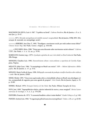 C I D A D E :

H I S T Ó R I A

E

D E S A F I O S

MACHADO DA SILVA, Luís A. 1967. “A política na favela”. Cadernos Brasileiros, Rio de Janeiro, v. 9, n. 3,
mai./jun. p. 35-47.

———. 1971. Mercados metropolitanos de trabalho manual e marginalidade. Rio de Janeiro, UFRJ, MN. (Dissertação de mestrado em antropologia social.)

——— e RIBEIRO, Ana Clara T. 1985. “Paradigma e movimento social: por onde andam nossas idéias?”
Ciências Sociais Hoje, São Paulo, Cortez e Anpocs. p. 318-336.
_____ e ZICCARDI, Alicia. 1980. “Notas para uma discussão sobre movimentos sociais urbanos”. Cadernos
CERU, São Paulo, v. 1, n. 13, set. p. 79-95.
MARICATO, Ermínia (org.). 1979. A produção capitalista da casa (e da cidade) no Brasil industrial. São Paulo,
Alfa-Omega.
MENEZES, Claudino Luiz. 1996. Desenvolvimento urbano e meio-ambiente: a experiência de Curitiba. Campinas, Papirus.
MELATTI, Júlio Cezar. 1984. “A antropologia no Brasil: um roteiro”. BIB — Boletim Informativo e Bibliográfico, Rio de Janeiro, n. 17. p. 3-52.
MINAYO, Maria Cecília de Souza. 1990. Bibliografia comentada da produção científica brasileira sobre violência
e saúde. Rio de Janeiro, ENSP.
MISSE, Michel. 1995. “Cinco teses equivocadas sobre a criminalidade urbana no Brasil: uma abordagem crítica, acompanhada de sugestões para uma agenda de pesquisa”. Série Estudos, Rio de Janeiro, Iuperj, n. 91.
p. 23-89.
MORSE, Richard. 1970. Formação histórica de São Paulo. São Paulo, Difusão Européia do Livro.
NUN, José. 1969. “Superpoblación relativa, ejército industrial de reserva y masa marginal”. Revista Latinoamericana de Sociologia, v. 5, n. 2. p. 178-236.
OLIVEIRA, Francisco de. 1972. “A economia brasileira: crítica à razão dualista”. Estudos Cebrap, n. 2. p. 3-82.
PAIXÃO, Antônio Luís. 1982. “A organização policial numa área metropolitana”. Dados, v. 25, n. 1. p. 63-85.
80

 
