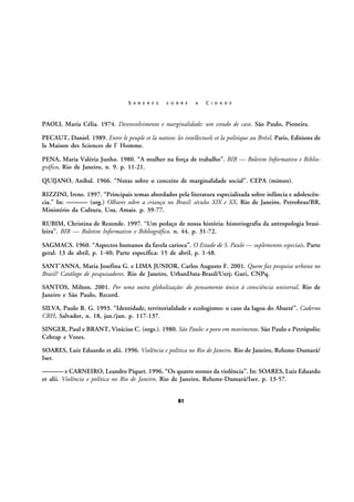 S A B E R E S

S O B R E

A

C I D A D E

PAOLI, Maria Célia. 1974. Desenvolvimento e marginalidade: um estudo de caso. São Paulo, Pioneira.
PECAUT, Daniel. 1989. Entre le peuple et la nation: les intellectuels et la politique au Brésil. Paris, Editions de
la Maison des Sciences de l’ Homme.
PENA, Maria Valéria Junho. 1980. “A mulher na força de trabalho”. BIB — Boletim Informativo e Bibliográfico, Rio de Janeiro, n. 9. p. 11-21.
QUIJANO, Aníbal. 1966. “Notas sobre o conceito de marginalidade social”. CEPA (mimeo).
RIZZINI, Irene. 1997. “Principais temas abordados pela literatura especializada sobre infância e adolescência.” In: ——— (org.) Olhares sobre a criança no Brasil: séculos XIX e XX. Rio de Janeiro, Petrobras/BR,
Ministério da Cultura, Usu, Amais. p. 39-77.
RUBIM, Christina de Rezende. 1997. “Um pedaço de nossa história: historiografia da antropologia brasileira”. BIB — Boletim Informativo e Bibliográfico, n. 44. p. 31-72.
SAGMACS. 1960. “Aspectos humanos da favela carioca”. O Estado de S. Paulo — suplementos especiais. Parte
geral: 13 de abril, p. 1-40; Parte específica: 15 de abril, p. 1-48.
SANT’ANNA, Maria Josefina G. e LIMA JUNIOR, Carlos Augusto F. 2001. Quem faz pesquisa urbana no
Brasil? Catálogo de pesquisadores. Rio de Janeiro, UrbanData-Brasil/Uerj; Guri, CNPq.
SANTOS, Milton. 2001. Por uma outra globalização: do pensamento único à consciência universal. Rio de
Janeiro e São Paulo, Record.
SILVA, Paulo R. G. 1993. “Identidade, territorialidade e ecologismo: o caso da lagoa do Abaeté”. Caderno
CRH, Salvador, n. 18, jan./jun. p. 117-137.
SINGER, Paul e BRANT, Vinícius C. (orgs.). 1980. São Paulo: o povo em movimento. São Paulo e Petrópolis;
Cebrap e Vozes.
SOARES, Luiz Eduardo et alii. 1996. Violência e política no Rio de Janeiro. Rio de Janeiro, Relume-Dumará/
Iser.

——— e CARNEIRO, Leandro Piquet. 1996. “Os quatro nomes da violência”. In: SOARES, Luiz Eduardo
et alii. Violência e política no Rio de Janeiro. Rio de Janeiro, Relume-Dumará/Iser. p. 13-57.
81

 