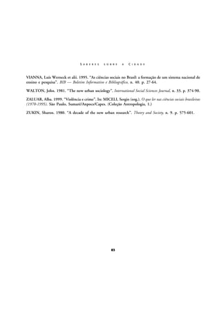 S A B E R E S

S O B R E

A

C I D A D E

VIANNA, Luís Werneck et alii. 1995. “As ciências sociais no Brasil: a formação de um sistema nacional de
ensino e pesquisa”. BIB — Boletim Informativo e Bibliográfico, n. 40. p. 27-64.
WALTON, John. 1981. “The new urban sociology”. International Social Sciences Journal, n. 33. p. 374-90.
ZALUAR, Alba. 1999. “Violência e crime”. In: MICELI, Sergio (org.). O que ler nas ciências sociais brasileiras
(1970-1995). São Paulo, Sumaré/Anpocs/Capes. (Coleção Antropologia, 1.)
ZUKIN, Sharon. 1980. “A decade of the new urban research”. Theory and Society, n. 9. p. 575-601.

83

 