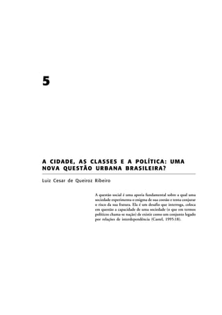 5

A CIDADE, AS CL ASSE S E A POLÍTICA : UMA
NOV A QU E STÃ O UR BA NA B RAS ILE IRA ?
Luiz Cesar de Queiroz Ribeiro
A questão social é uma aporia fundamental sobre a qual uma
sociedade experimenta o enigma de sua coesão e tenta conjurar
o risco da sua fratura. Ela é um desafio que interroga, coloca
em questão a capacidade de uma sociedade (o que em termos
políticos chama-se nação) de existir como um conjunto legado
por relações de interdependência (Castel, 1995:18).

 