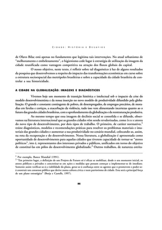 C I D A D E :

H I S T Ó R I A

E

D E S A F I O S

de Olavo Bilac está apenas no fundamento que legitima tais intervenções. No atual urbanismo de
“melhoramento e embelezamento”, o higienismo cede lugar à estratégia de utilização da imagem da
cidade reunificada como vantagem competitiva na atração dos fluxos globais do capital.
O nosso objetivo, neste texto, é refletir sobre tal diagnóstico à luz de alguns resultados
da pesquisa que desenvolvemos a respeito do impacto das transformações econômicas em curso sobre
a estrutura socioespacial das metrópoles brasileiras e sobre a capacidade da cidade brasileira de controlar a sua historicidade.
A CIDADE NA GLOBALIZAÇÃO: IMAGENS E DIAGNÓSTICOS

Vivemos hoje um momento de transição histórica e intelectual sob o impacto da crise do
modelo desenvolvimentista e da nossa inserção no novo modelo de produtividade difundido pela globalização. O grande e constante contingente de pobres, de desempregados, de empregos precários, de moradias em favelas e cortiços, a exacerbação da violência, tudo isso vem alimentando incertezas quanto ao o
futuro das grandes cidades brasileiras, com o aprofundamento da globalização e da reestruturação produtiva.
Ao mesmo tempo que essa imagem de declínio social se consolida e se difunde, observamos na literatura internacional que as grandes cidades vêm sendo revalorizadas, como locus e atores
do novo tipo de desenvolvimento, por dois tipos de trabalho. O primeiro, de caráter normativo,1
reúne diagnósticos, modelos e recomendações práticas para resolver os problemas materiais e imateriais das grandes cidades e aumentar a sua produtividade no cenário mundial, colocando-as, assim,
na rota da recuperação e do desenvolvimento. Nessa literatura, a globalização é apresentada como
oportunidade de desenvolvimento para aquelas cidades que tiverem capacidade de tornar-se “atores
políticos”, isto é, representantes dos interesses privados e públicos, unificados em torno do objetivo
de constituí-las em pólos do desenvolvimento globalizado.2 Outros trabalhos, de natureza estrita1

Por exemplo, Banco Mundial (1991).
“Em primeiro lugar, a definição de um Projeto de Futuro só é eficaz se mobilizar, desde o seu momento inicial, os
atores públicos e privados e concretizar-se em ações e medidas que possam começar a implementar-se de imediato.
Somente assim verificar-se-á a viabilidade do plano, gerar-se-á confiança entre os agentes que o promovem e poder-seá construir um consenso público que derive numa cultura cívica e num patriotismo de cidade. Esta será a principal força
de um plano estratégico” (Borja e Castells, 1997).

2

86

 