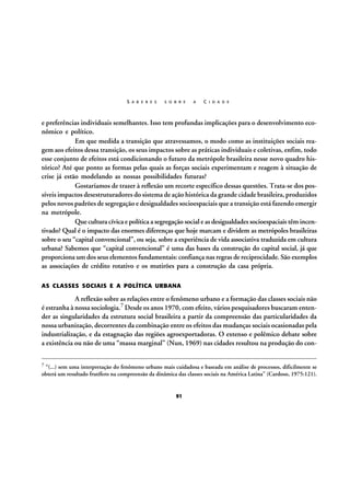 S A B E R E S

S O B R E

A

C I D A D E

e preferências individuais semelhantes. Isso tem profundas implicações para o desenvolvimento econômico e político.
Em que medida a transição que atravessamos, o modo como as instituições sociais reagem aos efeitos dessa transição, os seus impactos sobre as práticas individuais e coletivas, enfim, todo
esse conjunto de efeitos está condicionando o futuro da metrópole brasileira nesse novo quadro histórico? Até que ponto as formas pelas quais as forças sociais experimentam e reagem à situação de
crise já estão modelando as nossas possibilidades futuras?
Gostaríamos de trazer à reflexão um recorte específico dessas questões. Trata-se dos possíveis impactos desestruturadores do sistema de ação histórica da grande cidade brasileira, produzidos
pelos novos padrões de segregação e desigualdades socioespaciais que a transição está fazendo emergir
na metrópole.
Que cultura cívica e política a segregação social e as desigualdades socioespaciais têm incentivado? Qual é o impacto das enormes diferenças que hoje marcam e dividem as metrópoles brasileiras
sobre o seu “capital convencional”, ou seja, sobre a experiência de vida associativa traduzida em cultura
urbana? Sabemos que “capital convencional” é uma das bases da construção do capital social, já que
proporciona um dos seus elementos fundamentais: confiança nas regras de reciprocidade. São exemplos
as associações de crédito rotativo e os mutirões para a construção da casa própria.
AS CLASSES SOCIAIS E A POLÍTICA URBANA

A reflexão sobre as relações entre o fenômeno urbano e a formação das classes sociais não
é estranha à nossa sociologia.7 Desde os anos 1970, com efeito, vários pesquisadores buscaram entender as singularidades da estrutura social brasileira a partir da compreensão das particularidades da
nossa urbanização, decorrentes da combinação entre os efeitos das mudanças sociais ocasionadas pela
industrialização, e da estagnação das regiões agroexportadoras. O extenso e polêmico debate sobre
a existência ou não de uma “massa marginal” (Nun, 1969) nas cidades resultou na produção do con7

“(...) sem uma interpretação do fenômeno urbano mais cuidadosa e baseada em análise de processos, dificilmente se
obterá um resultado frutífero na compreensão da dinâmica das classes sociais na América Latina” (Cardoso, 1975:121).

91

 