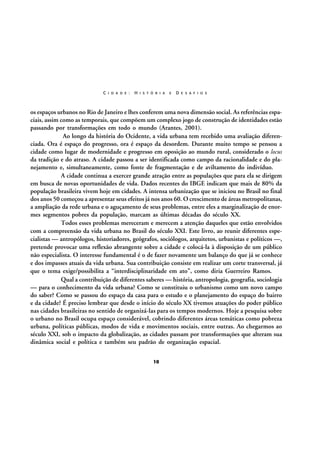 C I D A D E :

H I S T Ó R I A

E

D E S A F I O S

os espaços urbanos no Rio de Janeiro e lhes conferem uma nova dimensão social. As referências espaciais, assim como as temporais, que compõem um complexo jogo de construção de identidades estão
passando por transformações em todo o mundo (Arantes, 2001).
Ao longo da história do Ocidente, a vida urbana tem recebido uma avaliação diferenciada. Ora é espaço do progresso, ora é espaço da desordem. Durante muito tempo se pensou a
cidade como lugar de modernidade e progresso em oposição ao mundo rural, considerado o locus
da tradição e do atraso. A cidade passou a ser identificada como campo da racionalidade e do planejamento e, simultaneamente, como fonte de fragmentação e de aviltamento do indivíduo.
A cidade continua a exercer grande atração entre as populações que para ela se dirigem
em busca de novas oportunidades de vida. Dados recentes do IBGE indicam que mais de 80% da
população brasileira vivem hoje em cidades. A intensa urbanização que se iniciou no Brasil no final
dos anos 50 começou a apresentar seus efeitos já nos anos 60. O crescimento de áreas metropolitanas,
a ampliação da rede urbana e o aguçamento de seus problemas, entre eles a marginalização de enormes segmentos pobres da população, marcam as últimas décadas do século XX.
Todos esses problemas mereceram e merecem a atenção daqueles que estão envolvidos
com a compreensão da vida urbana no Brasil do século XXI. Este livro, ao reunir diferentes especialistas — antropólogos, historiadores, geógrafos, sociólogos, arquitetos, urbanistas e políticos —,
pretende provocar uma reflexão abrangente sobre a cidade e colocá-la à disposição de um público
não especialista. O interesse fundamental é o de fazer novamente um balanço do que já se conhece
e dos impasses atuais da vida urbana. Sua contribuição consiste em realizar um corte transversal, já
que o tema exige/possibilita a “interdisciplinaridade em ato”, como diria Guerreiro Ramos.
Qual a contribuição de diferentes saberes — história, antropologia, geografia, sociologia
— para o conhecimento da vida urbana? Como se constituiu o urbanismo como um novo campo
do saber? Como se passou do espaço da casa para o estudo e o planejamento do espaço do bairro
e da cidade? É preciso lembrar que desde o início do século XX tivemos atuações do poder público
nas cidades brasileiras no sentido de organizá-las para os tempos modernos. Hoje a pesquisa sobre
o urbano no Brasil ocupa espaço considerável, cobrindo diferentes áreas temáticas como pobreza
urbana, políticas públicas, modos de vida e movimentos sociais, entre outras. Ao chegarmos ao
século XXI, sob o impacto da globalização, as cidades passam por transformações que alteram sua
dinâmica social e política e também seu padrão de organização espacial.
10

 