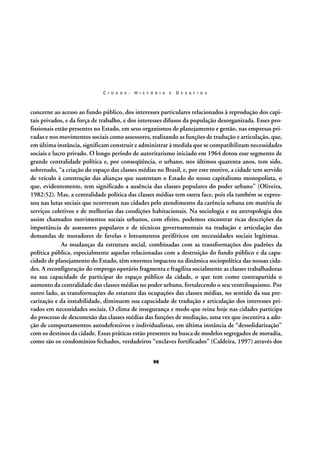 C I D A D E :

H I S T Ó R I A

E

D E S A F I O S

concerne ao acesso ao fundo público, dos interesses particulares relacionados à reprodução dos capitais privados, e da força de trabalho, e dos interesses difusos da população desorganizada. Esses profissionais estão presentes no Estado, em seus organismos de planejamento e gestão, nas empresas privadas e nos movimentos sociais como assessores, realizando as funções de tradução e articulação, que,
em última instância, significam construir e administrar à medida que se compatibilizam necessidades
sociais e lucro privado. O longo período de autoritarismo iniciado em 1964 dotou esse segmento de
grande centralidade política e, por conseqüência, o urbano, nos últimos quarenta anos, tem sido,
sobretudo, “a criação do espaço das classes médias no Brasil, e, por este motivo, a cidade tem servido
de veículo à construção das alianças que sustentam o Estado do nosso capitalismo monopolista, o
que, evidentemente, tem significado a ausência das classes populares do poder urbano” (Oliveira,
1982:52). Mas, a centralidade política das classes médias tem outra face, pois ela também se expressou nas lutas sociais que ocorreram nas cidades pelo atendimento da carência urbana em matéria de
serviços coletivos e de melhorias das condições habitacionais. Na sociologia e na antropologia dos
assim chamados movimentos sociais urbanos, com efeito, podemos encontrar ricas descrições da
importância de assessores populares e de técnicos governamentais na tradução e articulação das
demandas de moradores de favelas e loteamentos periféricos em necessidades sociais legítimas.
As mudanças da estrutura social, combinadas com as transformações dos padrões da
política pública, especialmente aquelas relacionadas com a destruição do fundo público e da capacidade de planejamento do Estado, têm enormes impactos na dinâmica sociopolítica das nossas cidades. A reconfiguração do emprego operário fragmenta e fragiliza socialmente as classes trabalhadoras
na sua capacidade de participar do espaço público da cidade, o que tem como contrapartida o
aumento da centralidade das classes médias no poder urbano, fortalecendo o seu ventriloquismo. Por
outro lado, as transformações do estatuto das ocupações das classes médias, no sentido da sua precarização e da instabilidade, diminuem sua capacidade de tradução e articulação dos interesses privados em necessidades sociais. O clima de insegurança e medo que reina hoje nas cidades participa
do processo de desconexão das classes médias das funções de mediação, uma vez que incentiva a adoção de comportamentos autodefensivos e individualistas, em última instância de “dessolidarização”
com os destinos da cidade. Essas práticas estão presentes na busca de modelos segregados de moradia,
como são os condomínios fechados, verdadeiros “enclaves fortificados” (Caldeira, 1997) através dos
96

 
