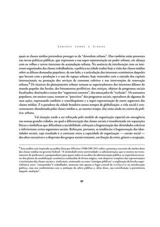 S A B E R E S

S O B R E

A

C I D A D E

quais as classes médias pretendem proteger-se da “desordem urbana”. Elas também estão presentes
nas novas políticas públicas, que expressam a sua super-representação no poder urbano, em aliança
com os velhos e novos interesses da acumulação urbana. Na ausência da interlocução com os interesses organizados das classes trabalhadoras, a política na cidade traduz hoje a visão das classes médias
sobre as difusas demandas populares, de um lado, e a articulação dos interesses econômicos daqueles
que lucram com a produção e o uso do espaço urbano, hoje renovados com a entrada dos capitais
internacionais na prestação dos serviços de consumo coletivo e nas intervenções de renovação
urbana.8 Os técnicos do planejamento urbano tornam-se supertradutores dos interesses difusos do
mundo popular das favelas, dos loteamentos periféricos, dos cortiços, objetos de programas sociais
focalizados, destinados a tratar dos “segmentos carentes”, dos ameaçados de “exclusão”. Os assessores
populares, em muitos casos, tornam-se “parceiros” dos programas sociais, operadores de algumas de
suas ações, expressando também o ventriloquismo e a super-representação de outro segmento das
classes médias. É o paradoxo da cidade brasileira nestes tempos de globalização: a vida social é crescentemente abandonada pelas classes médias e, ao mesmo tempo, elas estão ainda no centro da política urbana.
Tal situação tende a ser reforçada pelo modelo de organização espacial em emergência
nas nossas grandes cidades, no qual a diferenciação das classes sociais é transformada em separações
físicas e simbólicas que dificultam a sociabilidade, reforçam a fragmentação das identidades coletivas
e inferiorizam certos segmentos sociais. Reforçam, portanto, as tendências à fragmentação das identidades sociais, cujo resultado é o contraste entre a capacidade de organização — coesão social —
dos altos executivos e a dispersão dos grupos sociais restantes, em função da etnia, gênero e ocupação.
8 Esta

análise está inspirada na análise feita por Oliveira (1988:290-291) sobre a presença crescente do núcleo duro
das classes médias no governo federal: “A intimidade entre universidade e a administração, que se mostra no recrutamento de professores e pesquisadores para quase todos os escalões da administração pública; as experiência recentes dos planos de estabilização econômica conduzidas de forma mágica, com desprezo completo das representações
e instituições das classes sociais e, ainda mais, nomeando-as como ‘inimigos públicos’; a exploração da brecha esquizofrênica entre “consumidor”e trabalhador, mostram não apenas o lugar central da intelligentsia na interlocução
política, mas seu conformismo com a anulação da esfera pública e, além disso, sua contribuição à persistência
daquela anulação”.

97

 