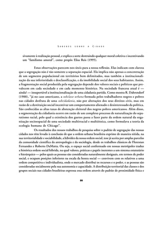 S A B E R E S

S O B R E

A

C I D A D E

sivamente à realização pessoal, e explica a sorte destruindo qualquer moral coletiva e incentivando
um “familismo amoral”, como propôs Elisa Reis (1995).
Estas observações parecem-nos úteis para a nossa reflexão. Elas indicam com clareza
que a segregação não é tão-somente a separação espacial. Ela implica não apenas a concentração
de um segmento populacional em territórios bem delimitados, mas também a institucionalização da sua inferioridade e desclassificação, e da imobilidade social dos seus habitantes. Assim,
a fragmentação social produzida pela segregação depende dos valores sociais e políticos que prevalecem em cada sociedade e em cada momento histórico. Na sociedade francesa atual é —
ainda? — insuportável a institucionalização de uma cidadania partida. Como mostra R. Dahrendorf
(1988), “já no caso americano, a subclasse urbana formada pelos trabalhadores negros e pobres
nas cidades desfruta de uma subcidadania, não por alterações dos seus direitos civis, mas em
razão de a destituição social incentivar um comportamento alienado e desinteressado da política.
São conhecidas as altas taxas de abstenção eleitoral dos negros pobres americanos. Além disso,
a segmentação da cidadania ocorre em razão de um complexo processo de naturalização do separatismo racial, pelo qual a existência dos guetos passa a fazer parte da ordem natural da organização socioespacial de uma sociedade multirracial e multiétnica, como formulava a teoria da
ecologia humana de Chicago”.
Os resultados dos nossos trabalhos de pesquisa sobre o padrão de segregação das nossas
cidades nos têm levado à conclusão de que a ordem urbana brasileira exprime de maneira nítida, na
sua territorialidade e sociabilidade, a hibridez da nossa ordem social, tese já aceita por amplas parcelas
da comunidade científica da antropologia e da sociologia, desde os trabalhos clássicos de Florestan
Fernandes e Roberto DaMatta. Ou seja, o espaço social conformado em nossas metrópoles traduz
a histórica ordem social híbrida, na qual valores, práticas e papéis inerentes a um sistema estatutário
e hierárquico — pelos quais as pessoas são consideradas naturalmente desiguais, em termos de poder
social, e ocupam posições inferiores na escala da honra social — convivem com os relativos a uma
ordem competitiva e individualista, onde o mercado distribui os recursos e o poder, e as pessoas são
consideradas socialmente pela sua autonomia e capacidade. A distribuição territorial das classes e dos
grupos sociais nas cidades brasileiras expressa essa ordem através do padrão de proximidade física e
99

 