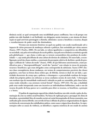 C I D A D E :

H I S T Ó R I A

E

D E S A F I O S

distância social, ao qual corresponde uma sociabilidade pouco conflituosa. Isso se dá porque esse
padrão tem sido fundado (e até facilitado) em obrigações sociais inerentes a um sistema de dominação no qual convivem patronagem e clientela, submissão e acesso a benefícios e recursos, doação
e reconhecimento do poder social dos dominadores.
Vivemos um momento histórico no qual esse padrão vem sendo transformado sob o
impacto de vários processos de mudanças culturais e políticas, fato assinalado por vários autores
(Soares, 1997; Peralva, 2000). De um lado, os valores igualitários e competitivos são difundidos
na sociedade, seja pela universalização da escola pública, seja pela nova dinâmica econômica gerada
pela globalização — que clama a todos que se tornem consumidores dos produtos da modernidade —, seja ainda pela difusão de uma cultura de direitos de cidadania. De outro lado, a reconfiguração social das classes médias, a construção da percepção coletiva de declínio e perda de prestígio e a difusão da “cultura do medo” (Soares, 1996), de que falávamos anteriormente, criam justificativas para a “desresponsabilização” social dos “patrões” com relação às trocas de proteção,
recursos e benefícios a que eram obrigados como contrapartida da submissão. Soares (1997) destaca duas conseqüências dessas mudanças, em termos de comportamentos prováveis das classes
populares, com base na leitura dessa ordem que, de híbrida, tornou-se dual: de um lado, a passividade decorrente da crença que a pobreza, o desamparo e a precariedade resultam da incapacidade dos próprios pobres em enfrentar as novas condições sociais; de outro lado, “a hierarquia
sem nenhum tipo de mutualidade tradicional é reduzida ou pode ser entendida, pela classe baixa,
como tendo reduzido a sua estrutura vertical formal” (Soares, 1997:232). Ou seja, a dualidade
pode estar sendo interpretada como um incentivo ao individualismo hobbesiano, onde o uso do
recurso do poder da força parece ser o caminho para obter os recursos, os benefícios, a proteção
e a honra.
O padrão de organização espacial das cidades brasileiras tem sido veículo e palco da dramatização da crise na ordem social brasileira. Na busca de explicação para a percepção do clima de
desordem, a proximidade física de mundos sociais até então hierarquizados de forma estatutária, mas
unificados pelo sistema híbrido, tem servido de base à difusão de práticas estigmatizadoras de alguns
territórios de concentração dos trabalhadores pobres, como causa e origem dessa desordem. As representações sobre as causas da violência, ao identificar a suposta existência de um estado de anomia
100

 