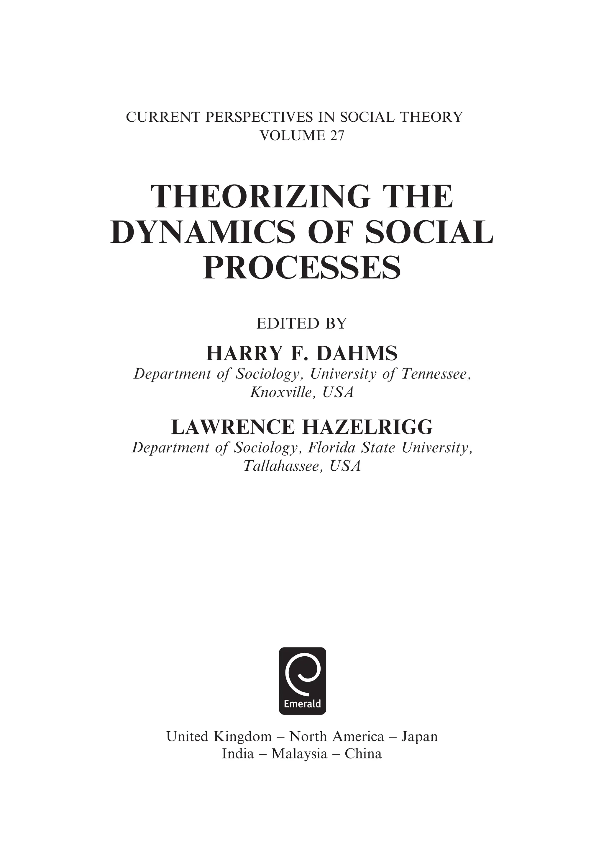 CURRENT PERSPECTIVES IN SOCIAL THEORY
VOLUME 27
THEORIZING THE
DYNAMICS OF SOCIAL
PROCESSES
EDITED BY
HARRY F. DAHMS
Department of Sociology, University of Tennessee,
Knoxville, USA
LAWRENCE HAZELRIGG
Department of Sociology, Florida State University,
Tallahassee, USA
United Kingdom – North America – Japan
India – Malaysia – China
 