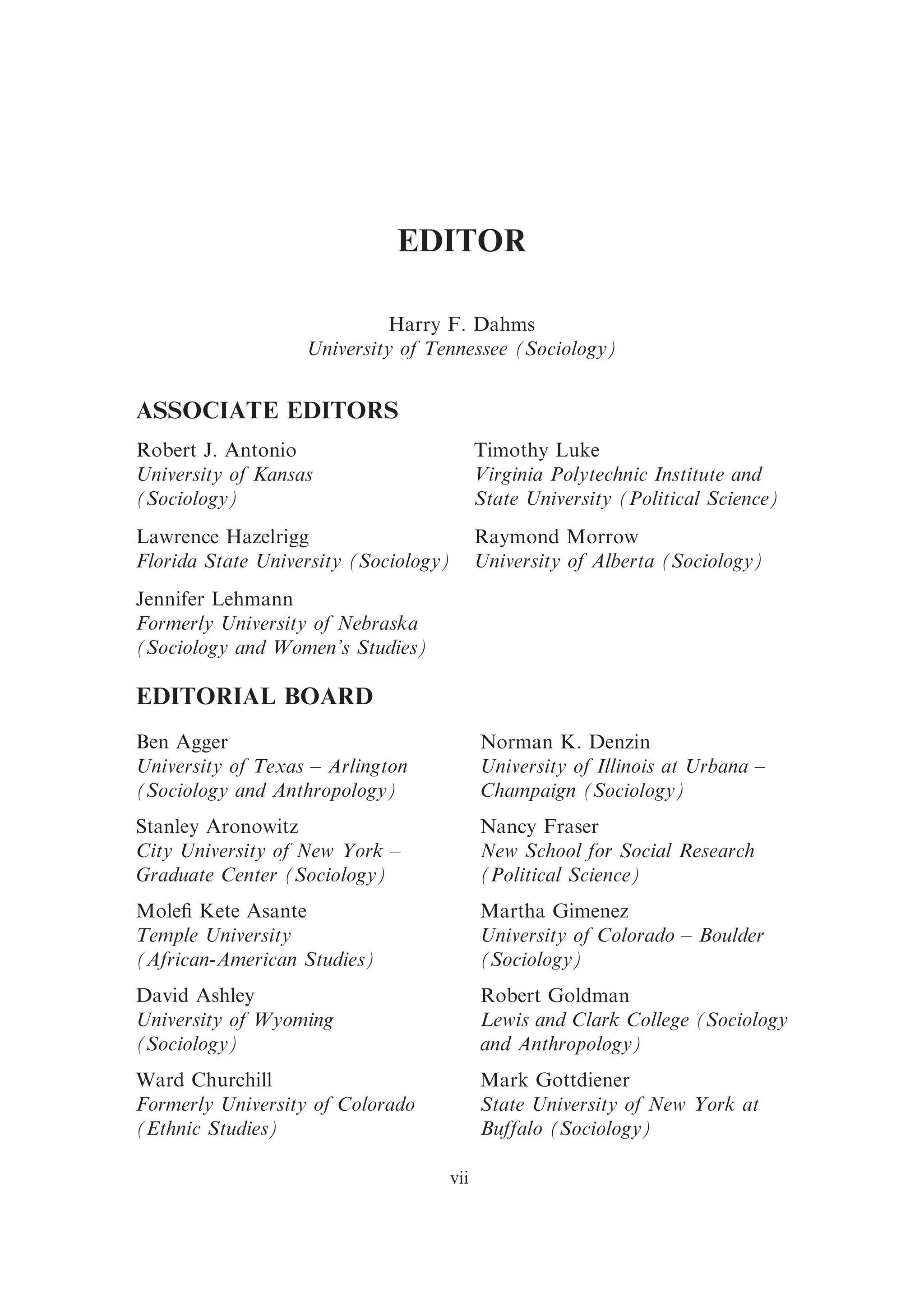 EDITOR
Harry F. Dahms
University of Tennessee (Sociology)
ASSOCIATE EDITORS
Robert J. Antonio Timothy Luke
University of Kansas
(Sociology)
Virginia Polytechnic Institute and
State University (Political Science)
Lawrence Hazelrigg Raymond Morrow
Florida State University (Sociology) University of Alberta (Sociology)
Jennifer Lehmann
Formerly University of Nebraska
(Sociology and Women’s Studies)
EDITORIAL BOARD
Ben Agger
University of Texas – Arlington
(Sociology and Anthropology)
Stanley Aronowitz
City University of New York –
Graduate Center (Sociology)
Moleﬁ Kete Asante
Temple University
(African-American Studies)
David Ashley
University of Wyoming
(Sociology)
Ward Churchill
Formerly University of Colorado
(Ethnic Studies)
Norman K. Denzin
University of Illinois at Urbana –
Champaign (Sociology)
Nancy Fraser
New School for Social Research
(Political Science)
Martha Gimenez
University of Colorado – Boulder
(Sociology)
Robert Goldman
Lewis and Clark College (Sociology
and Anthropology)
Mark Gottdiener
State University of New York at
Buffalo (Sociology)
vii
 