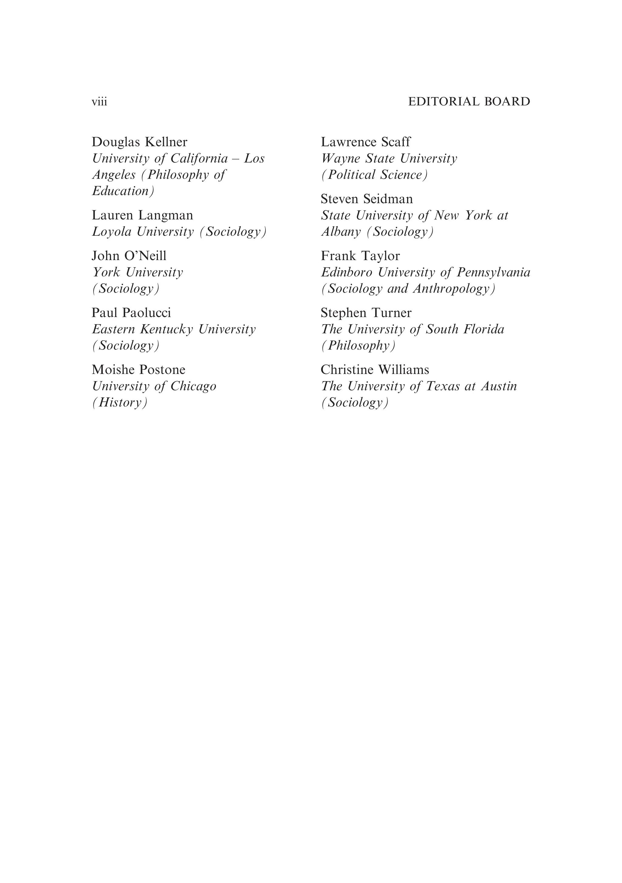 Douglas Kellner
University of California – Los
Angeles (Philosophy of
Education)
Lauren Langman
Loyola University (Sociology)
John O’Neill
York University
(Sociology)
Paul Paolucci
Eastern Kentucky University
(Sociology)
Moishe Postone
University of Chicago
(History)
Lawrence Scaff
Wayne State University
(Political Science)
Steven Seidman
State University of New York at
Albany (Sociology)
Frank Taylor
Edinboro University of Pennsylvania
(Sociology and Anthropology)
Stephen Turner
The University of South Florida
(Philosophy)
Christine Williams
The University of Texas at Austin
(Sociology)
EDITORIAL BOARD
viii
 