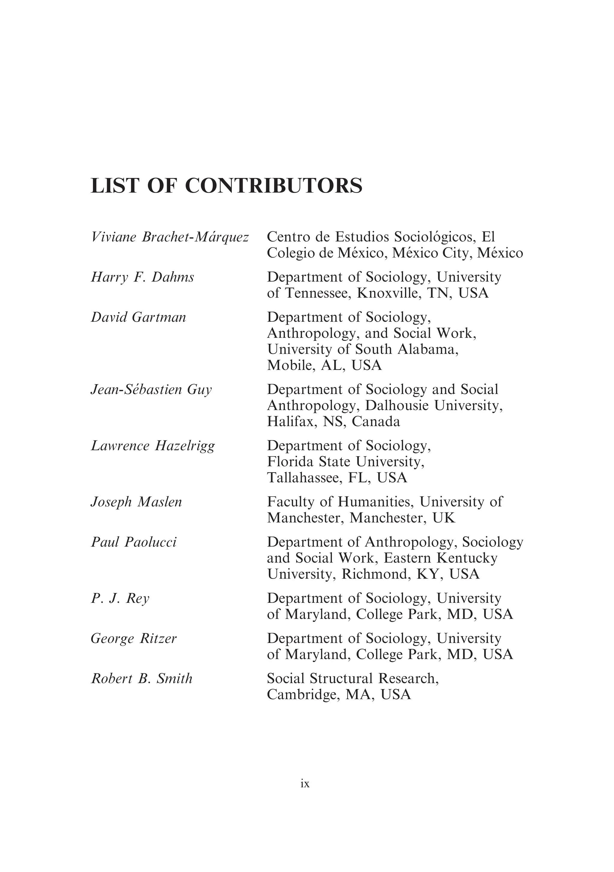 LIST OF CONTRIBUTORS
Viviane Brachet-Márquez Centro de Estudios Sociológicos, El
Colegio de México, México City, México
Harry F. Dahms Department of Sociology, University
of Tennessee, Knoxville, TN, USA
David Gartman Department of Sociology,
Anthropology, and Social Work,
University of South Alabama,
Mobile, AL, USA
Jean-Se´bastien Guy Department of Sociology and Social
Anthropology, Dalhousie University,
Halifax, NS, Canada
Lawrence Hazelrigg Department of Sociology,
Florida State University,
Tallahassee, FL, USA
Joseph Maslen Faculty of Humanities, University of
Manchester, Manchester, UK
Paul Paolucci Department of Anthropology, Sociology
and Social Work, Eastern Kentucky
University, Richmond, KY, USA
P. J. Rey Department of Sociology, University
of Maryland, College Park, MD, USA
George Ritzer Department of Sociology, University
of Maryland, College Park, MD, USA
Robert B. Smith Social Structural Research,
Cambridge, MA, USA
ix
 