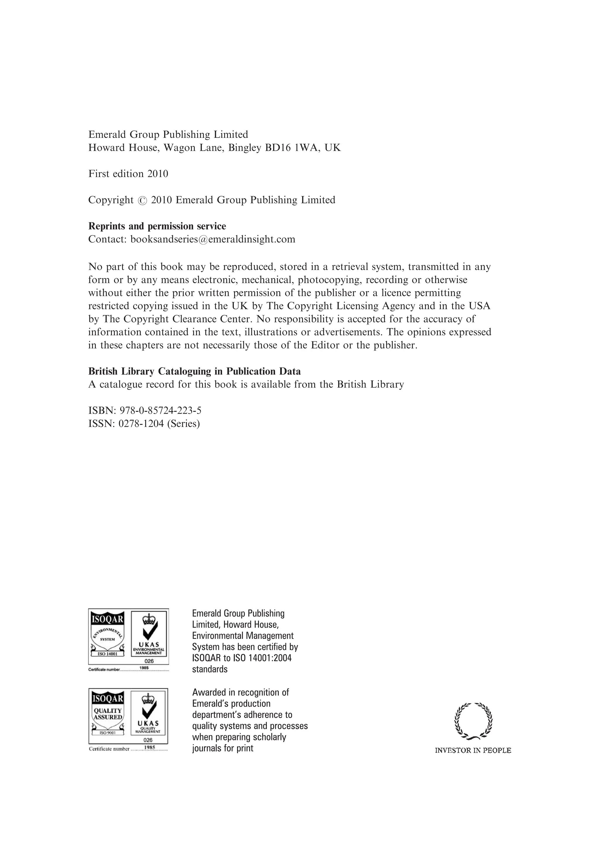Emerald Group Publishing Limited
Howard House, Wagon Lane, Bingley BD16 1WA, UK
First edition 2010
Copyright r 2010 Emerald Group Publishing Limited
Reprints and permission service
Contact: booksandseries@emeraldinsight.com
No part of this book may be reproduced, stored in a retrieval system, transmitted in any
form or by any means electronic, mechanical, photocopying, recording or otherwise
without either the prior written permission of the publisher or a licence permitting
restricted copying issued in the UK by The Copyright Licensing Agency and in the USA
by The Copyright Clearance Center. No responsibility is accepted for the accuracy of
information contained in the text, illustrations or advertisements. The opinions expressed
in these chapters are not necessarily those of the Editor or the publisher.
British Library Cataloguing in Publication Data
A catalogue record for this book is available from the British Library
ISBN: 978-0-85724-223-5
ISSN: 0278-1204 (Series)
Emerald Group Publishing
Limited, Howard House,
Environmental Management
System has been certified by
ISOQAR to ISO 14001:2004
standards
Awarded in recognition of
Emerald’s production
department’s adherence to
quality systems and processes
when preparing scholarly
journals for print
 