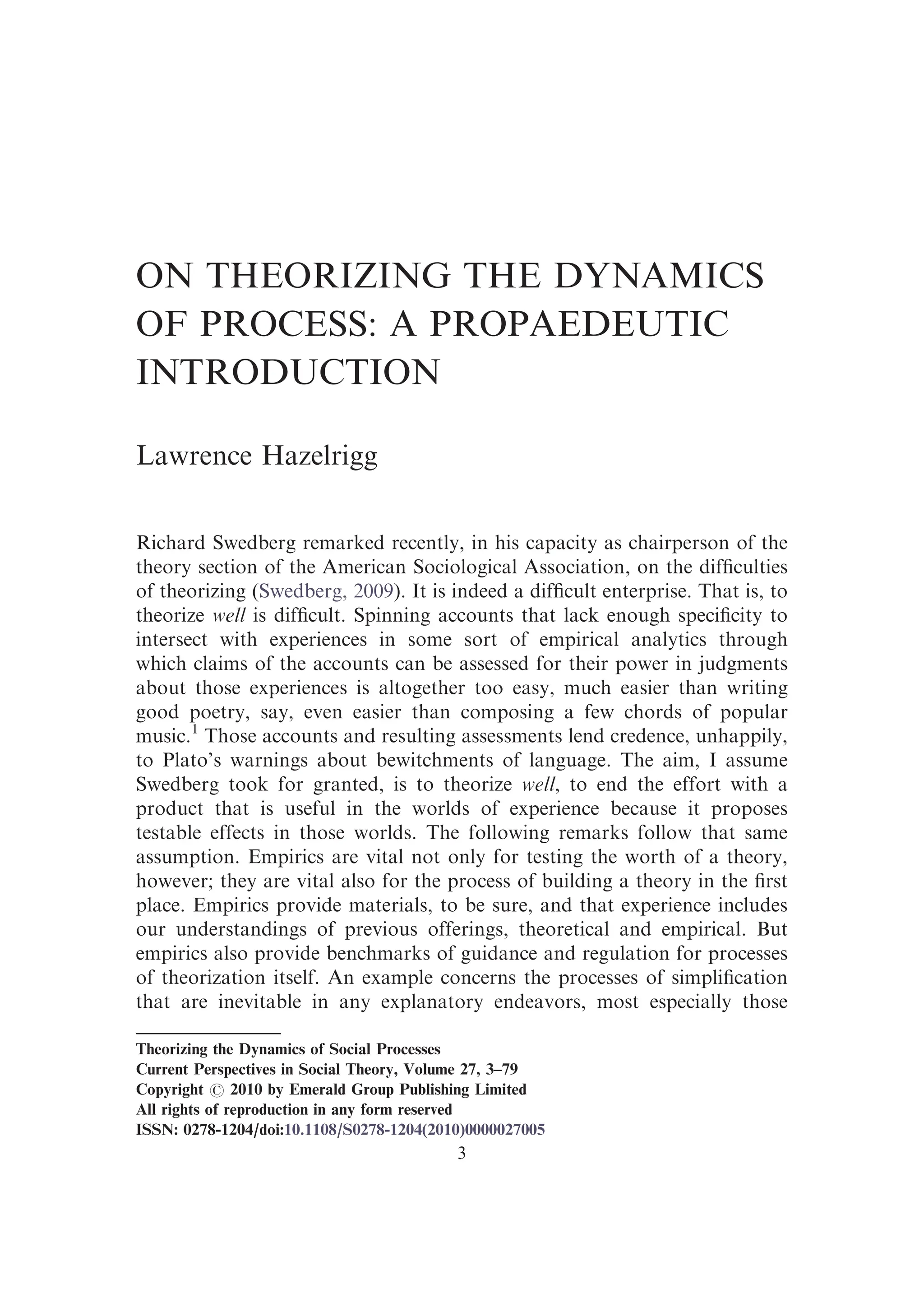 ON THEORIZING THE DYNAMICS
OF PROCESS: A PROPAEDEUTIC
INTRODUCTION
Lawrence Hazelrigg
Richard Swedberg remarked recently, in his capacity as chairperson of the
theory section of the American Sociological Association, on the difﬁculties
of theorizing (Swedberg, 2009). It is indeed a difﬁcult enterprise. That is, to
theorize well is difﬁcult. Spinning accounts that lack enough speciﬁcity to
intersect with experiences in some sort of empirical analytics through
which claims of the accounts can be assessed for their power in judgments
about those experiences is altogether too easy, much easier than writing
good poetry, say, even easier than composing a few chords of popular
music.1
Those accounts and resulting assessments lend credence, unhappily,
to Plato’s warnings about bewitchments of language. The aim, I assume
Swedberg took for granted, is to theorize well, to end the effort with a
product that is useful in the worlds of experience because it proposes
testable effects in those worlds. The following remarks follow that same
assumption. Empirics are vital not only for testing the worth of a theory,
however; they are vital also for the process of building a theory in the ﬁrst
place. Empirics provide materials, to be sure, and that experience includes
our understandings of previous offerings, theoretical and empirical. But
empirics also provide benchmarks of guidance and regulation for processes
of theorization itself. An example concerns the processes of simpliﬁcation
that are inevitable in any explanatory endeavors, most especially those
Theorizing the Dynamics of Social Processes
Current Perspectives in Social Theory, Volume 27, 3–79
Copyright r 2010 by Emerald Group Publishing Limited
All rights of reproduction in any form reserved
ISSN: 0278-1204/doi:10.1108/S0278-1204(2010)0000027005
3
 
