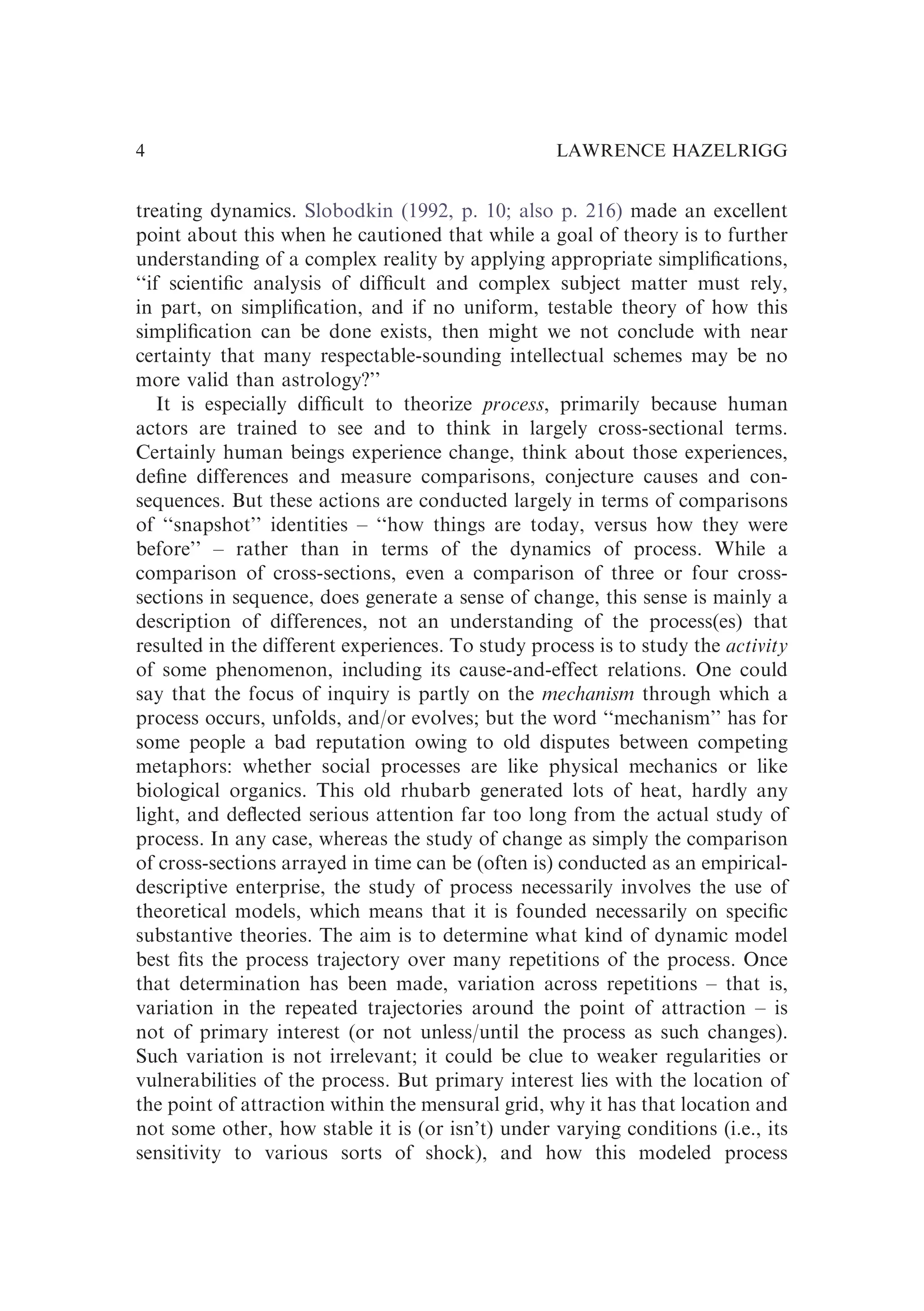 treating dynamics. Slobodkin (1992, p. 10; also p. 216) made an excellent
point about this when he cautioned that while a goal of theory is to further
understanding of a complex reality by applying appropriate simpliﬁcations,
‘‘if scientiﬁc analysis of difﬁcult and complex subject matter must rely,
in part, on simpliﬁcation, and if no uniform, testable theory of how this
simpliﬁcation can be done exists, then might we not conclude with near
certainty that many respectable-sounding intellectual schemes may be no
more valid than astrology?’’
It is especially difﬁcult to theorize process, primarily because human
actors are trained to see and to think in largely cross-sectional terms.
Certainly human beings experience change, think about those experiences,
deﬁne differences and measure comparisons, conjecture causes and con-
sequences. But these actions are conducted largely in terms of comparisons
of ‘‘snapshot’’ identities – ‘‘how things are today, versus how they were
before’’ – rather than in terms of the dynamics of process. While a
comparison of cross-sections, even a comparison of three or four cross-
sections in sequence, does generate a sense of change, this sense is mainly a
description of differences, not an understanding of the process(es) that
resulted in the different experiences. To study process is to study the activity
of some phenomenon, including its cause-and-effect relations. One could
say that the focus of inquiry is partly on the mechanism through which a
process occurs, unfolds, and/or evolves; but the word ‘‘mechanism’’ has for
some people a bad reputation owing to old disputes between competing
metaphors: whether social processes are like physical mechanics or like
biological organics. This old rhubarb generated lots of heat, hardly any
light, and deﬂected serious attention far too long from the actual study of
process. In any case, whereas the study of change as simply the comparison
of cross-sections arrayed in time can be (often is) conducted as an empirical-
descriptive enterprise, the study of process necessarily involves the use of
theoretical models, which means that it is founded necessarily on speciﬁc
substantive theories. The aim is to determine what kind of dynamic model
best ﬁts the process trajectory over many repetitions of the process. Once
that determination has been made, variation across repetitions – that is,
variation in the repeated trajectories around the point of attraction – is
not of primary interest (or not unless/until the process as such changes).
Such variation is not irrelevant; it could be clue to weaker regularities or
vulnerabilities of the process. But primary interest lies with the location of
the point of attraction within the mensural grid, why it has that location and
not some other, how stable it is (or isn’t) under varying conditions (i.e., its
sensitivity to various sorts of shock), and how this modeled process
LAWRENCE HAZELRIGG
4
 