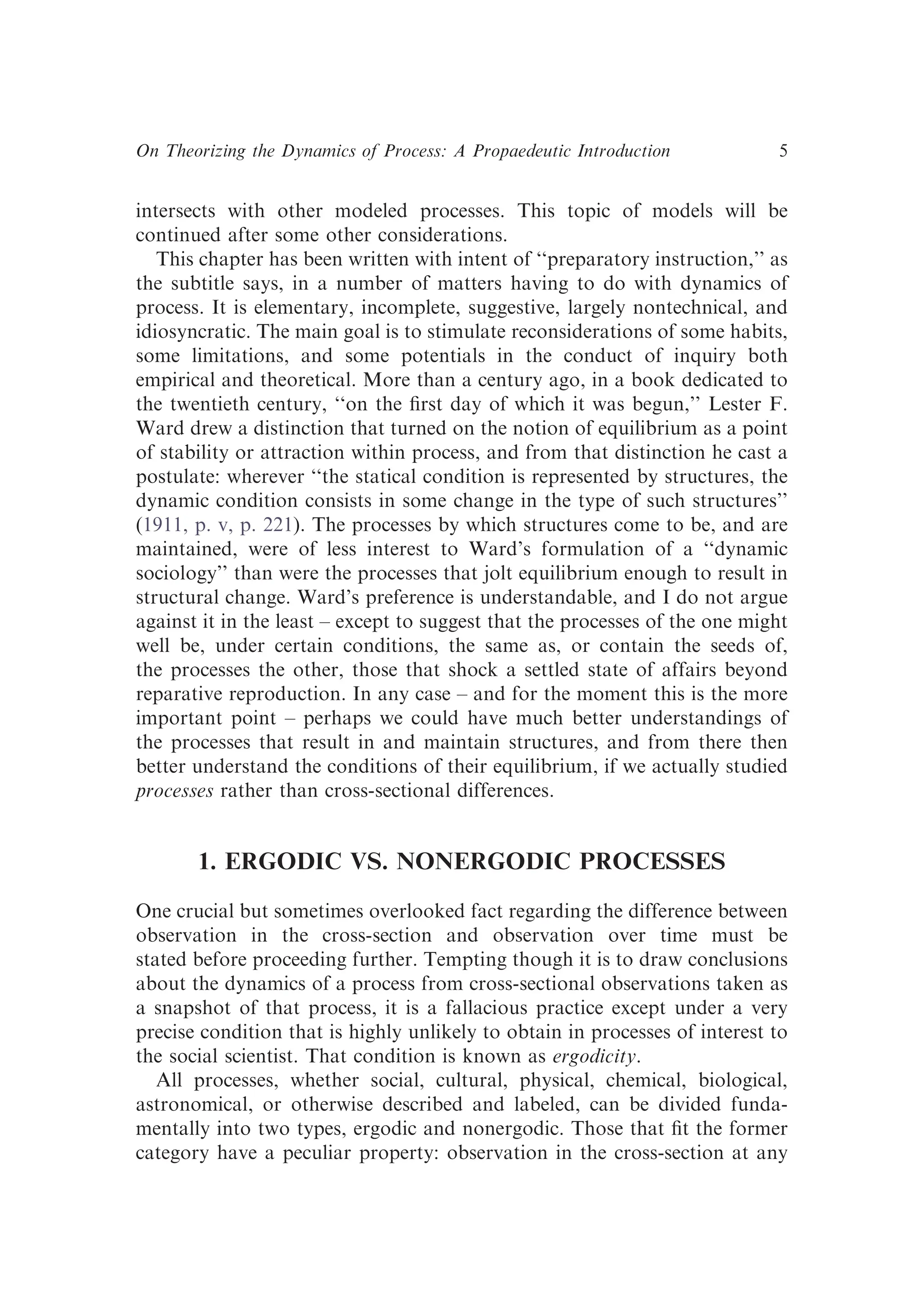 intersects with other modeled processes. This topic of models will be
continued after some other considerations.
This chapter has been written with intent of ‘‘preparatory instruction,’’ as
the subtitle says, in a number of matters having to do with dynamics of
process. It is elementary, incomplete, suggestive, largely nontechnical, and
idiosyncratic. The main goal is to stimulate reconsiderations of some habits,
some limitations, and some potentials in the conduct of inquiry both
empirical and theoretical. More than a century ago, in a book dedicated to
the twentieth century, ‘‘on the ﬁrst day of which it was begun,’’ Lester F.
Ward drew a distinction that turned on the notion of equilibrium as a point
of stability or attraction within process, and from that distinction he cast a
postulate: wherever ‘‘the statical condition is represented by structures, the
dynamic condition consists in some change in the type of such structures’’
(1911, p. v, p. 221). The processes by which structures come to be, and are
maintained, were of less interest to Ward’s formulation of a ‘‘dynamic
sociology’’ than were the processes that jolt equilibrium enough to result in
structural change. Ward’s preference is understandable, and I do not argue
against it in the least – except to suggest that the processes of the one might
well be, under certain conditions, the same as, or contain the seeds of,
the processes the other, those that shock a settled state of affairs beyond
reparative reproduction. In any case – and for the moment this is the more
important point – perhaps we could have much better understandings of
the processes that result in and maintain structures, and from there then
better understand the conditions of their equilibrium, if we actually studied
processes rather than cross-sectional differences.
1. ERGODIC VS. NONERGODIC PROCESSES
One crucial but sometimes overlooked fact regarding the difference between
observation in the cross-section and observation over time must be
stated before proceeding further. Tempting though it is to draw conclusions
about the dynamics of a process from cross-sectional observations taken as
a snapshot of that process, it is a fallacious practice except under a very
precise condition that is highly unlikely to obtain in processes of interest to
the social scientist. That condition is known as ergodicity.
All processes, whether social, cultural, physical, chemical, biological,
astronomical, or otherwise described and labeled, can be divided funda-
mentally into two types, ergodic and nonergodic. Those that ﬁt the former
category have a peculiar property: observation in the cross-section at any
On Theorizing the Dynamics of Process: A Propaedeutic Introduction 5
 