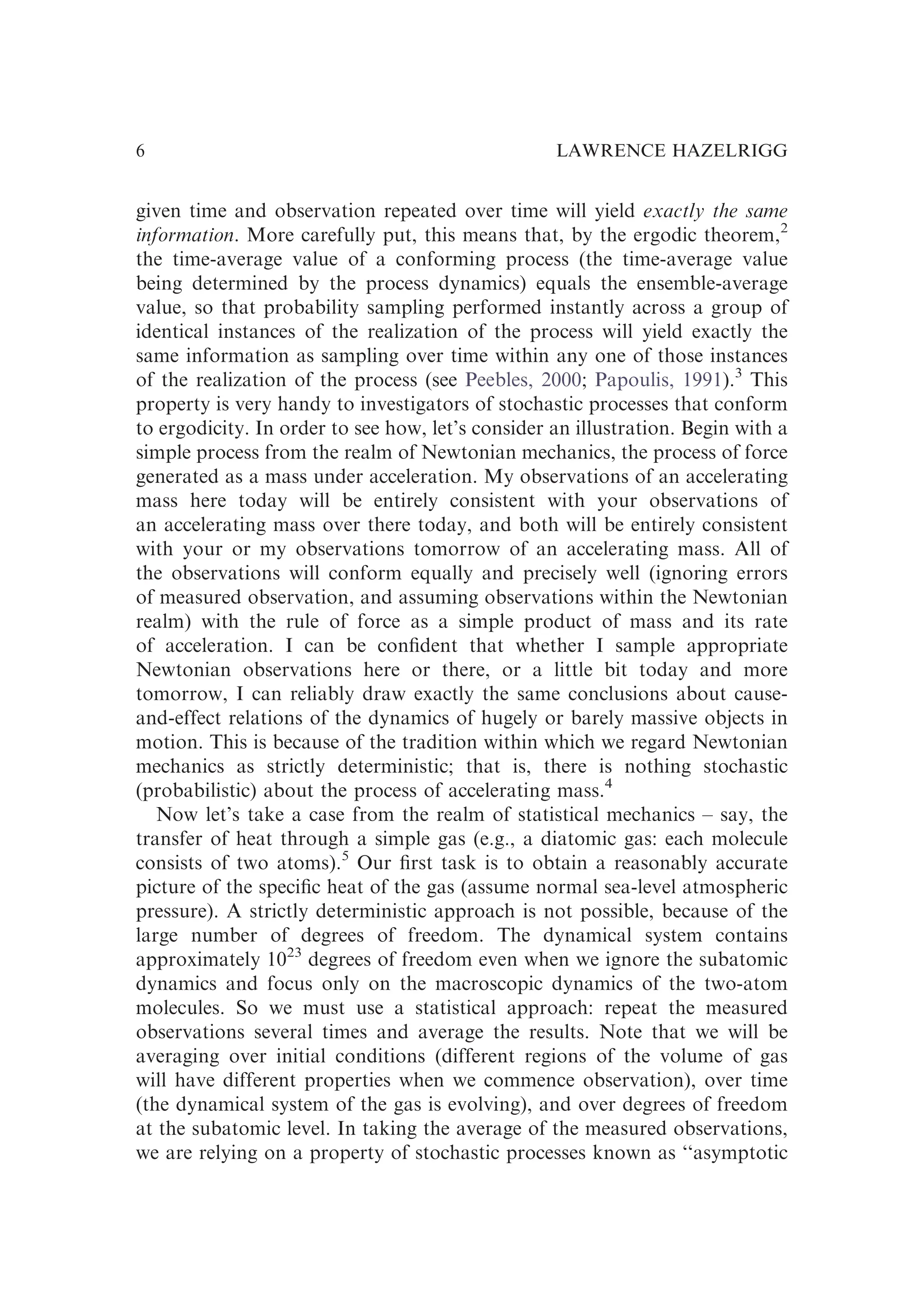 given time and observation repeated over time will yield exactly the same
information. More carefully put, this means that, by the ergodic theorem,2
the time-average value of a conforming process (the time-average value
being determined by the process dynamics) equals the ensemble-average
value, so that probability sampling performed instantly across a group of
identical instances of the realization of the process will yield exactly the
same information as sampling over time within any one of those instances
of the realization of the process (see Peebles, 2000; Papoulis, 1991).3
This
property is very handy to investigators of stochastic processes that conform
to ergodicity. In order to see how, let’s consider an illustration. Begin with a
simple process from the realm of Newtonian mechanics, the process of force
generated as a mass under acceleration. My observations of an accelerating
mass here today will be entirely consistent with your observations of
an accelerating mass over there today, and both will be entirely consistent
with your or my observations tomorrow of an accelerating mass. All of
the observations will conform equally and precisely well (ignoring errors
of measured observation, and assuming observations within the Newtonian
realm) with the rule of force as a simple product of mass and its rate
of acceleration. I can be conﬁdent that whether I sample appropriate
Newtonian observations here or there, or a little bit today and more
tomorrow, I can reliably draw exactly the same conclusions about cause-
and-effect relations of the dynamics of hugely or barely massive objects in
motion. This is because of the tradition within which we regard Newtonian
mechanics as strictly deterministic; that is, there is nothing stochastic
(probabilistic) about the process of accelerating mass.4
Now let’s take a case from the realm of statistical mechanics – say, the
transfer of heat through a simple gas (e.g., a diatomic gas: each molecule
consists of two atoms).5
Our ﬁrst task is to obtain a reasonably accurate
picture of the speciﬁc heat of the gas (assume normal sea-level atmospheric
pressure). A strictly deterministic approach is not possible, because of the
large number of degrees of freedom. The dynamical system contains
approximately 1023
degrees of freedom even when we ignore the subatomic
dynamics and focus only on the macroscopic dynamics of the two-atom
molecules. So we must use a statistical approach: repeat the measured
observations several times and average the results. Note that we will be
averaging over initial conditions (different regions of the volume of gas
will have different properties when we commence observation), over time
(the dynamical system of the gas is evolving), and over degrees of freedom
at the subatomic level. In taking the average of the measured observations,
we are relying on a property of stochastic processes known as ‘‘asymptotic
LAWRENCE HAZELRIGG
6
 