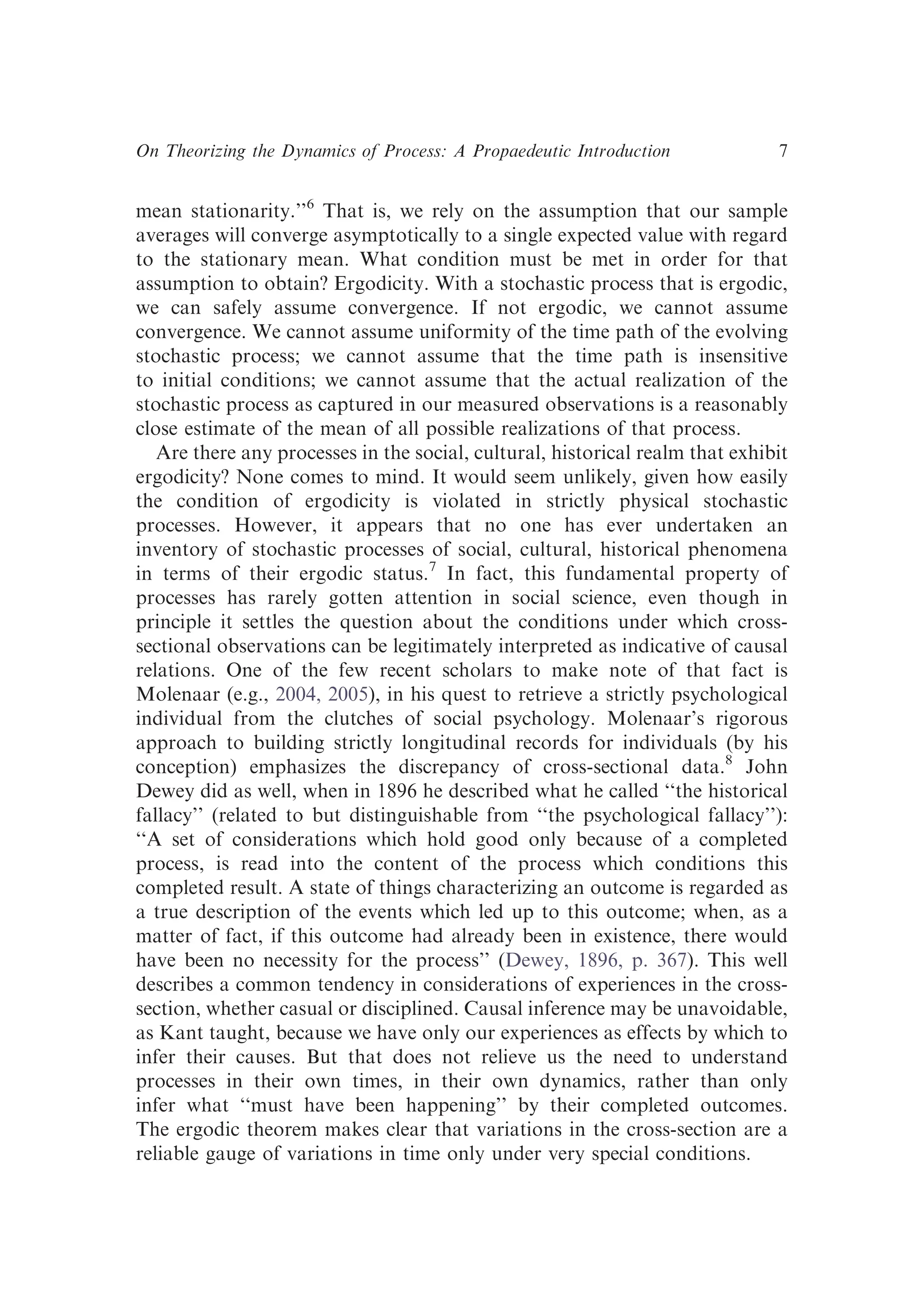mean stationarity.’’6
That is, we rely on the assumption that our sample
averages will converge asymptotically to a single expected value with regard
to the stationary mean. What condition must be met in order for that
assumption to obtain? Ergodicity. With a stochastic process that is ergodic,
we can safely assume convergence. If not ergodic, we cannot assume
convergence. We cannot assume uniformity of the time path of the evolving
stochastic process; we cannot assume that the time path is insensitive
to initial conditions; we cannot assume that the actual realization of the
stochastic process as captured in our measured observations is a reasonably
close estimate of the mean of all possible realizations of that process.
Are there any processes in the social, cultural, historical realm that exhibit
ergodicity? None comes to mind. It would seem unlikely, given how easily
the condition of ergodicity is violated in strictly physical stochastic
processes. However, it appears that no one has ever undertaken an
inventory of stochastic processes of social, cultural, historical phenomena
in terms of their ergodic status.7
In fact, this fundamental property of
processes has rarely gotten attention in social science, even though in
principle it settles the question about the conditions under which cross-
sectional observations can be legitimately interpreted as indicative of causal
relations. One of the few recent scholars to make note of that fact is
Molenaar (e.g., 2004, 2005), in his quest to retrieve a strictly psychological
individual from the clutches of social psychology. Molenaar’s rigorous
approach to building strictly longitudinal records for individuals (by his
conception) emphasizes the discrepancy of cross-sectional data.8
John
Dewey did as well, when in 1896 he described what he called ‘‘the historical
fallacy’’ (related to but distinguishable from ‘‘the psychological fallacy’’):
‘‘A set of considerations which hold good only because of a completed
process, is read into the content of the process which conditions this
completed result. A state of things characterizing an outcome is regarded as
a true description of the events which led up to this outcome; when, as a
matter of fact, if this outcome had already been in existence, there would
have been no necessity for the process’’ (Dewey, 1896, p. 367). This well
describes a common tendency in considerations of experiences in the cross-
section, whether casual or disciplined. Causal inference may be unavoidable,
as Kant taught, because we have only our experiences as effects by which to
infer their causes. But that does not relieve us the need to understand
processes in their own times, in their own dynamics, rather than only
infer what ‘‘must have been happening’’ by their completed outcomes.
The ergodic theorem makes clear that variations in the cross-section are a
reliable gauge of variations in time only under very special conditions.
On Theorizing the Dynamics of Process: A Propaedeutic Introduction 7
 