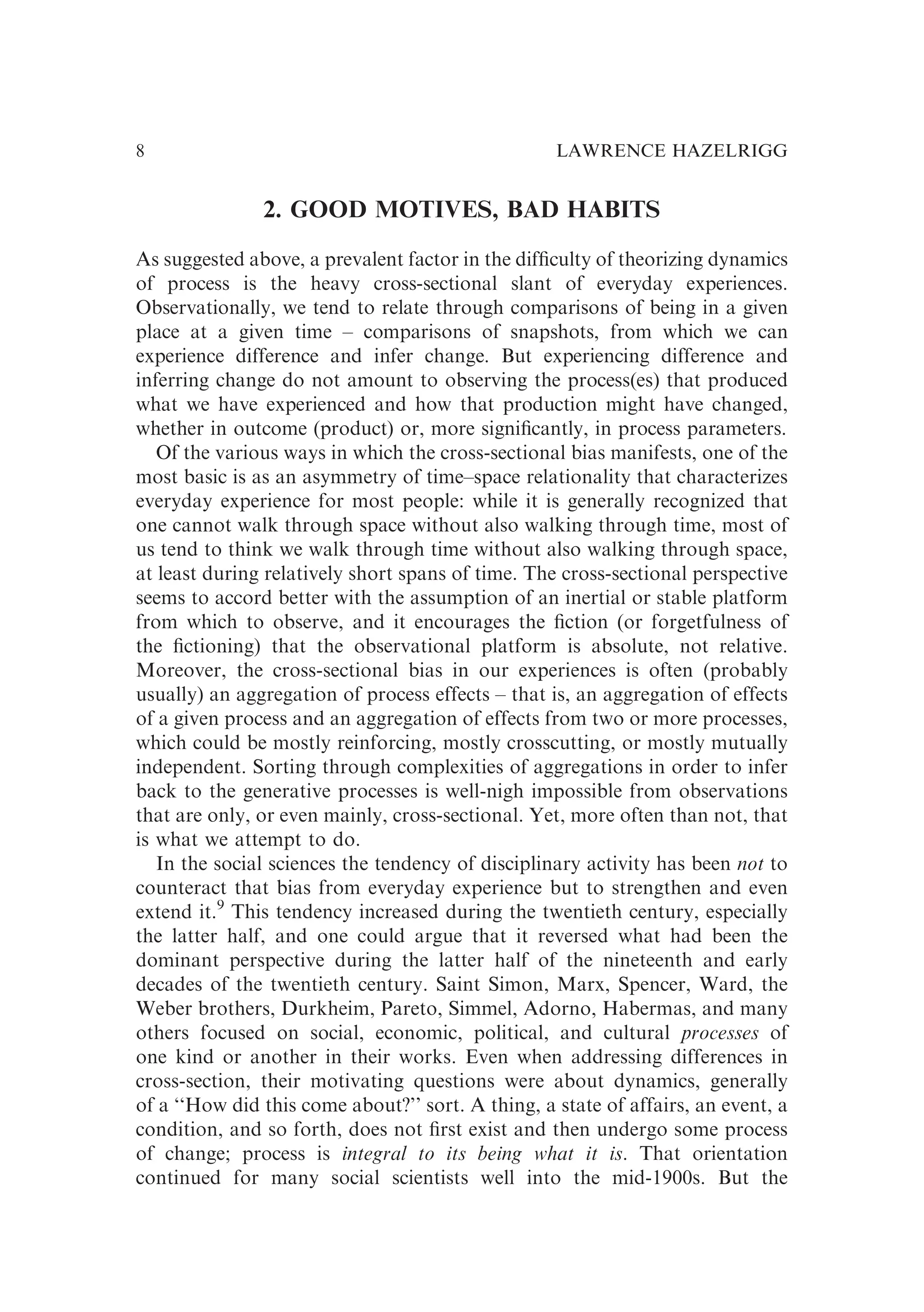2. GOOD MOTIVES, BAD HABITS
As suggested above, a prevalent factor in the difﬁculty of theorizing dynamics
of process is the heavy cross-sectional slant of everyday experiences.
Observationally, we tend to relate through comparisons of being in a given
place at a given time – comparisons of snapshots, from which we can
experience difference and infer change. But experiencing difference and
inferring change do not amount to observing the process(es) that produced
what we have experienced and how that production might have changed,
whether in outcome (product) or, more signiﬁcantly, in process parameters.
Of the various ways in which the cross-sectional bias manifests, one of the
most basic is as an asymmetry of time–space relationality that characterizes
everyday experience for most people: while it is generally recognized that
one cannot walk through space without also walking through time, most of
us tend to think we walk through time without also walking through space,
at least during relatively short spans of time. The cross-sectional perspective
seems to accord better with the assumption of an inertial or stable platform
from which to observe, and it encourages the ﬁction (or forgetfulness of
the ﬁctioning) that the observational platform is absolute, not relative.
Moreover, the cross-sectional bias in our experiences is often (probably
usually) an aggregation of process effects – that is, an aggregation of effects
of a given process and an aggregation of effects from two or more processes,
which could be mostly reinforcing, mostly crosscutting, or mostly mutually
independent. Sorting through complexities of aggregations in order to infer
back to the generative processes is well-nigh impossible from observations
that are only, or even mainly, cross-sectional. Yet, more often than not, that
is what we attempt to do.
In the social sciences the tendency of disciplinary activity has been not to
counteract that bias from everyday experience but to strengthen and even
extend it.9
This tendency increased during the twentieth century, especially
the latter half, and one could argue that it reversed what had been the
dominant perspective during the latter half of the nineteenth and early
decades of the twentieth century. Saint Simon, Marx, Spencer, Ward, the
Weber brothers, Durkheim, Pareto, Simmel, Adorno, Habermas, and many
others focused on social, economic, political, and cultural processes of
one kind or another in their works. Even when addressing differences in
cross-section, their motivating questions were about dynamics, generally
of a ‘‘How did this come about?’’ sort. A thing, a state of affairs, an event, a
condition, and so forth, does not ﬁrst exist and then undergo some process
of change; process is integral to its being what it is. That orientation
continued for many social scientists well into the mid-1900s. But the
LAWRENCE HAZELRIGG
8
 
