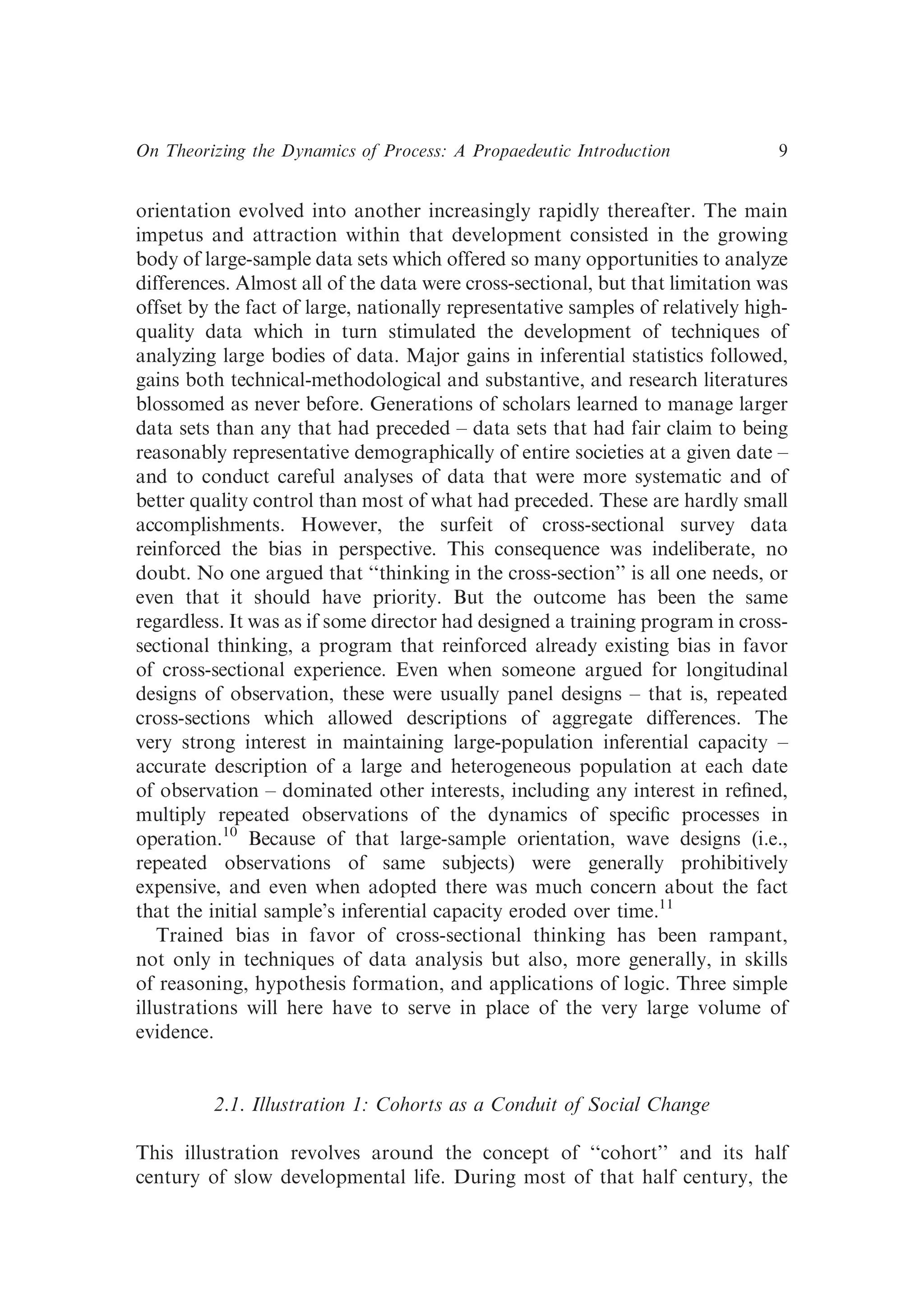 orientation evolved into another increasingly rapidly thereafter. The main
impetus and attraction within that development consisted in the growing
body of large-sample data sets which offered so many opportunities to analyze
differences. Almost all of the data were cross-sectional, but that limitation was
offset by the fact of large, nationally representative samples of relatively high-
quality data which in turn stimulated the development of techniques of
analyzing large bodies of data. Major gains in inferential statistics followed,
gains both technical-methodological and substantive, and research literatures
blossomed as never before. Generations of scholars learned to manage larger
data sets than any that had preceded – data sets that had fair claim to being
reasonably representative demographically of entire societies at a given date –
and to conduct careful analyses of data that were more systematic and of
better quality control than most of what had preceded. These are hardly small
accomplishments. However, the surfeit of cross-sectional survey data
reinforced the bias in perspective. This consequence was indeliberate, no
doubt. No one argued that ‘‘thinking in the cross-section’’ is all one needs, or
even that it should have priority. But the outcome has been the same
regardless. It was as if some director had designed a training program in cross-
sectional thinking, a program that reinforced already existing bias in favor
of cross-sectional experience. Even when someone argued for longitudinal
designs of observation, these were usually panel designs – that is, repeated
cross-sections which allowed descriptions of aggregate differences. The
very strong interest in maintaining large-population inferential capacity –
accurate description of a large and heterogeneous population at each date
of observation – dominated other interests, including any interest in reﬁned,
multiply repeated observations of the dynamics of speciﬁc processes in
operation.10
Because of that large-sample orientation, wave designs (i.e.,
repeated observations of same subjects) were generally prohibitively
expensive, and even when adopted there was much concern about the fact
that the initial sample’s inferential capacity eroded over time.11
Trained bias in favor of cross-sectional thinking has been rampant,
not only in techniques of data analysis but also, more generally, in skills
of reasoning, hypothesis formation, and applications of logic. Three simple
illustrations will here have to serve in place of the very large volume of
evidence.
2.1. Illustration 1: Cohorts as a Conduit of Social Change
This illustration revolves around the concept of ‘‘cohort’’ and its half
century of slow developmental life. During most of that half century, the
On Theorizing the Dynamics of Process: A Propaedeutic Introduction 9
 