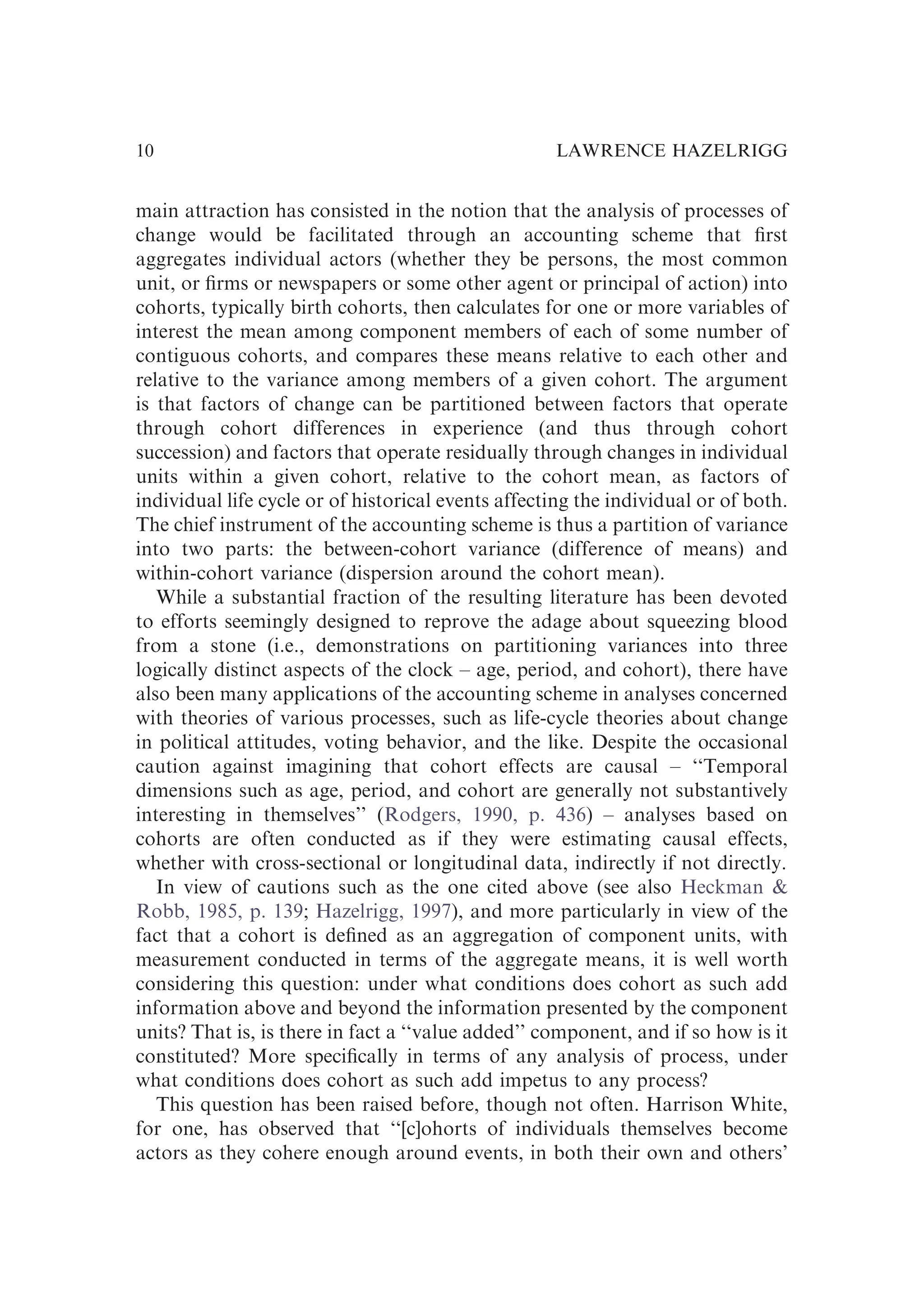 main attraction has consisted in the notion that the analysis of processes of
change would be facilitated through an accounting scheme that ﬁrst
aggregates individual actors (whether they be persons, the most common
unit, or ﬁrms or newspapers or some other agent or principal of action) into
cohorts, typically birth cohorts, then calculates for one or more variables of
interest the mean among component members of each of some number of
contiguous cohorts, and compares these means relative to each other and
relative to the variance among members of a given cohort. The argument
is that factors of change can be partitioned between factors that operate
through cohort differences in experience (and thus through cohort
succession) and factors that operate residually through changes in individual
units within a given cohort, relative to the cohort mean, as factors of
individual life cycle or of historical events affecting the individual or of both.
The chief instrument of the accounting scheme is thus a partition of variance
into two parts: the between-cohort variance (difference of means) and
within-cohort variance (dispersion around the cohort mean).
While a substantial fraction of the resulting literature has been devoted
to efforts seemingly designed to reprove the adage about squeezing blood
from a stone (i.e., demonstrations on partitioning variances into three
logically distinct aspects of the clock – age, period, and cohort), there have
also been many applications of the accounting scheme in analyses concerned
with theories of various processes, such as life-cycle theories about change
in political attitudes, voting behavior, and the like. Despite the occasional
caution against imagining that cohort effects are causal – ‘‘Temporal
dimensions such as age, period, and cohort are generally not substantively
interesting in themselves’’ (Rodgers, 1990, p. 436) – analyses based on
cohorts are often conducted as if they were estimating causal effects,
whether with cross-sectional or longitudinal data, indirectly if not directly.
In view of cautions such as the one cited above (see also Heckman &
Robb, 1985, p. 139; Hazelrigg, 1997), and more particularly in view of the
fact that a cohort is deﬁned as an aggregation of component units, with
measurement conducted in terms of the aggregate means, it is well worth
considering this question: under what conditions does cohort as such add
information above and beyond the information presented by the component
units? That is, is there in fact a ‘‘value added’’ component, and if so how is it
constituted? More speciﬁcally in terms of any analysis of process, under
what conditions does cohort as such add impetus to any process?
This question has been raised before, though not often. Harrison White,
for one, has observed that ‘‘[c]ohorts of individuals themselves become
actors as they cohere enough around events, in both their own and others’
LAWRENCE HAZELRIGG
10
 