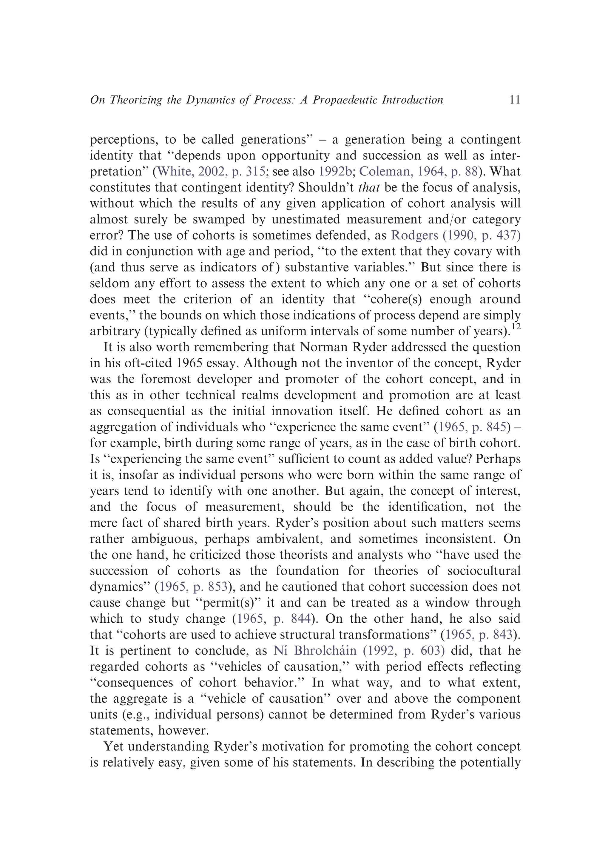 perceptions, to be called generations’’ – a generation being a contingent
identity that ‘‘depends upon opportunity and succession as well as inter-
pretation’’ (White, 2002, p. 315; see also 1992b; Coleman, 1964, p. 88). What
constitutes that contingent identity? Shouldn’t that be the focus of analysis,
without which the results of any given application of cohort analysis will
almost surely be swamped by unestimated measurement and/or category
error? The use of cohorts is sometimes defended, as Rodgers (1990, p. 437)
did in conjunction with age and period, ‘‘to the extent that they covary with
(and thus serve as indicators of ) substantive variables.’’ But since there is
seldom any effort to assess the extent to which any one or a set of cohorts
does meet the criterion of an identity that ‘‘cohere(s) enough around
events,’’ the bounds on which those indications of process depend are simply
arbitrary (typically deﬁned as uniform intervals of some number of years).12
It is also worth remembering that Norman Ryder addressed the question
in his oft-cited 1965 essay. Although not the inventor of the concept, Ryder
was the foremost developer and promoter of the cohort concept, and in
this as in other technical realms development and promotion are at least
as consequential as the initial innovation itself. He deﬁned cohort as an
aggregation of individuals who ‘‘experience the same event’’ (1965, p. 845) –
for example, birth during some range of years, as in the case of birth cohort.
Is ‘‘experiencing the same event’’ sufﬁcient to count as added value? Perhaps
it is, insofar as individual persons who were born within the same range of
years tend to identify with one another. But again, the concept of interest,
and the focus of measurement, should be the identiﬁcation, not the
mere fact of shared birth years. Ryder’s position about such matters seems
rather ambiguous, perhaps ambivalent, and sometimes inconsistent. On
the one hand, he criticized those theorists and analysts who ‘‘have used the
succession of cohorts as the foundation for theories of sociocultural
dynamics’’ (1965, p. 853), and he cautioned that cohort succession does not
cause change but ‘‘permit(s)’’ it and can be treated as a window through
which to study change (1965, p. 844). On the other hand, he also said
that ‘‘cohorts are used to achieve structural transformations’’ (1965, p. 843).
It is pertinent to conclude, as Nı́ Bhrolcháin (1992, p. 603) did, that he
regarded cohorts as ‘‘vehicles of causation,’’ with period effects reﬂecting
‘‘consequences of cohort behavior.’’ In what way, and to what extent,
the aggregate is a ‘‘vehicle of causation’’ over and above the component
units (e.g., individual persons) cannot be determined from Ryder’s various
statements, however.
Yet understanding Ryder’s motivation for promoting the cohort concept
is relatively easy, given some of his statements. In describing the potentially
On Theorizing the Dynamics of Process: A Propaedeutic Introduction 11
 