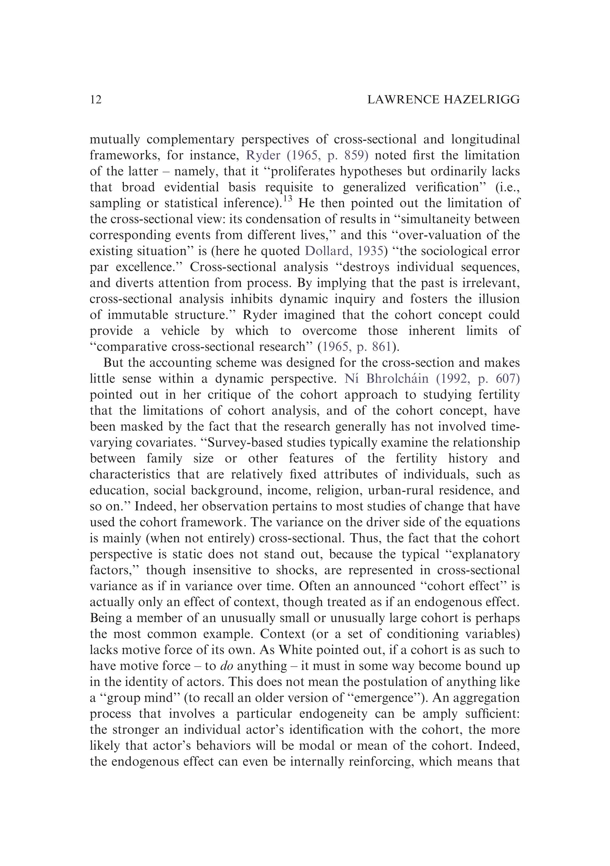 mutually complementary perspectives of cross-sectional and longitudinal
frameworks, for instance, Ryder (1965, p. 859) noted ﬁrst the limitation
of the latter – namely, that it ‘‘proliferates hypotheses but ordinarily lacks
that broad evidential basis requisite to generalized veriﬁcation’’ (i.e.,
sampling or statistical inference).13
He then pointed out the limitation of
the cross-sectional view: its condensation of results in ‘‘simultaneity between
corresponding events from different lives,’’ and this ‘‘over-valuation of the
existing situation’’ is (here he quoted Dollard, 1935) ‘‘the sociological error
par excellence.’’ Cross-sectional analysis ‘‘destroys individual sequences,
and diverts attention from process. By implying that the past is irrelevant,
cross-sectional analysis inhibits dynamic inquiry and fosters the illusion
of immutable structure.’’ Ryder imagined that the cohort concept could
provide a vehicle by which to overcome those inherent limits of
‘‘comparative cross-sectional research’’ (1965, p. 861).
But the accounting scheme was designed for the cross-section and makes
little sense within a dynamic perspective. Nı́ Bhrolcháin (1992, p. 607)
pointed out in her critique of the cohort approach to studying fertility
that the limitations of cohort analysis, and of the cohort concept, have
been masked by the fact that the research generally has not involved time-
varying covariates. ‘‘Survey-based studies typically examine the relationship
between family size or other features of the fertility history and
characteristics that are relatively ﬁxed attributes of individuals, such as
education, social background, income, religion, urban-rural residence, and
so on.’’ Indeed, her observation pertains to most studies of change that have
used the cohort framework. The variance on the driver side of the equations
is mainly (when not entirely) cross-sectional. Thus, the fact that the cohort
perspective is static does not stand out, because the typical ‘‘explanatory
factors,’’ though insensitive to shocks, are represented in cross-sectional
variance as if in variance over time. Often an announced ‘‘cohort effect’’ is
actually only an effect of context, though treated as if an endogenous effect.
Being a member of an unusually small or unusually large cohort is perhaps
the most common example. Context (or a set of conditioning variables)
lacks motive force of its own. As White pointed out, if a cohort is as such to
have motive force – to do anything – it must in some way become bound up
in the identity of actors. This does not mean the postulation of anything like
a ‘‘group mind’’ (to recall an older version of ‘‘emergence’’). An aggregation
process that involves a particular endogeneity can be amply sufﬁcient:
the stronger an individual actor’s identiﬁcation with the cohort, the more
likely that actor’s behaviors will be modal or mean of the cohort. Indeed,
the endogenous effect can even be internally reinforcing, which means that
LAWRENCE HAZELRIGG
12
 
