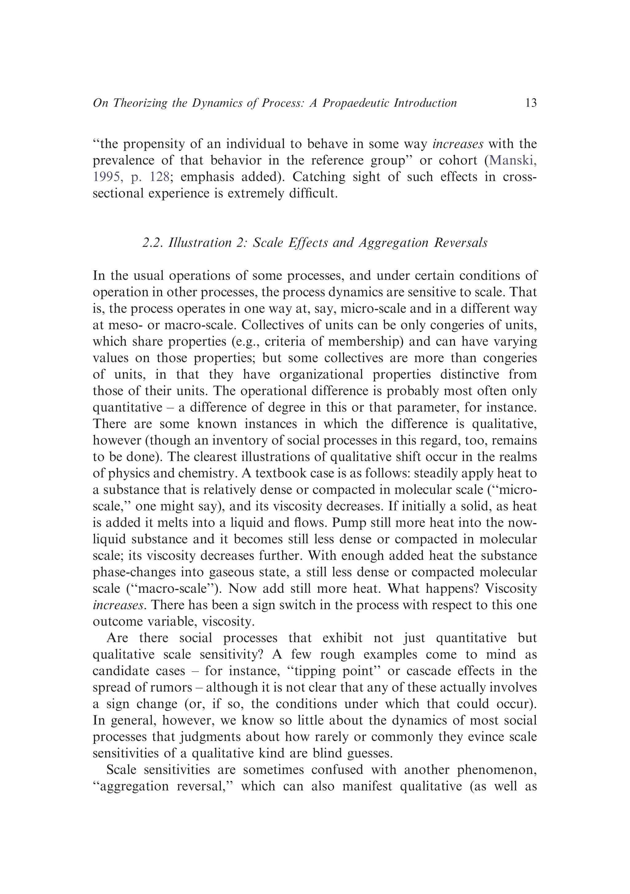 ‘‘the propensity of an individual to behave in some way increases with the
prevalence of that behavior in the reference group’’ or cohort (Manski,
1995, p. 128; emphasis added). Catching sight of such effects in cross-
sectional experience is extremely difﬁcult.
2.2. Illustration 2: Scale Effects and Aggregation Reversals
In the usual operations of some processes, and under certain conditions of
operation in other processes, the process dynamics are sensitive to scale. That
is, the process operates in one way at, say, micro-scale and in a different way
at meso- or macro-scale. Collectives of units can be only congeries of units,
which share properties (e.g., criteria of membership) and can have varying
values on those properties; but some collectives are more than congeries
of units, in that they have organizational properties distinctive from
those of their units. The operational difference is probably most often only
quantitative – a difference of degree in this or that parameter, for instance.
There are some known instances in which the difference is qualitative,
however (though an inventory of social processes in this regard, too, remains
to be done). The clearest illustrations of qualitative shift occur in the realms
of physics and chemistry. A textbook case is as follows: steadily apply heat to
a substance that is relatively dense or compacted in molecular scale (‘‘micro-
scale,’’ one might say), and its viscosity decreases. If initially a solid, as heat
is added it melts into a liquid and ﬂows. Pump still more heat into the now-
liquid substance and it becomes still less dense or compacted in molecular
scale; its viscosity decreases further. With enough added heat the substance
phase-changes into gaseous state, a still less dense or compacted molecular
scale (‘‘macro-scale’’). Now add still more heat. What happens? Viscosity
increases. There has been a sign switch in the process with respect to this one
outcome variable, viscosity.
Are there social processes that exhibit not just quantitative but
qualitative scale sensitivity? A few rough examples come to mind as
candidate cases – for instance, ‘‘tipping point’’ or cascade effects in the
spread of rumors – although it is not clear that any of these actually involves
a sign change (or, if so, the conditions under which that could occur).
In general, however, we know so little about the dynamics of most social
processes that judgments about how rarely or commonly they evince scale
sensitivities of a qualitative kind are blind guesses.
Scale sensitivities are sometimes confused with another phenomenon,
‘‘aggregation reversal,’’ which can also manifest qualitative (as well as
On Theorizing the Dynamics of Process: A Propaedeutic Introduction 13
 