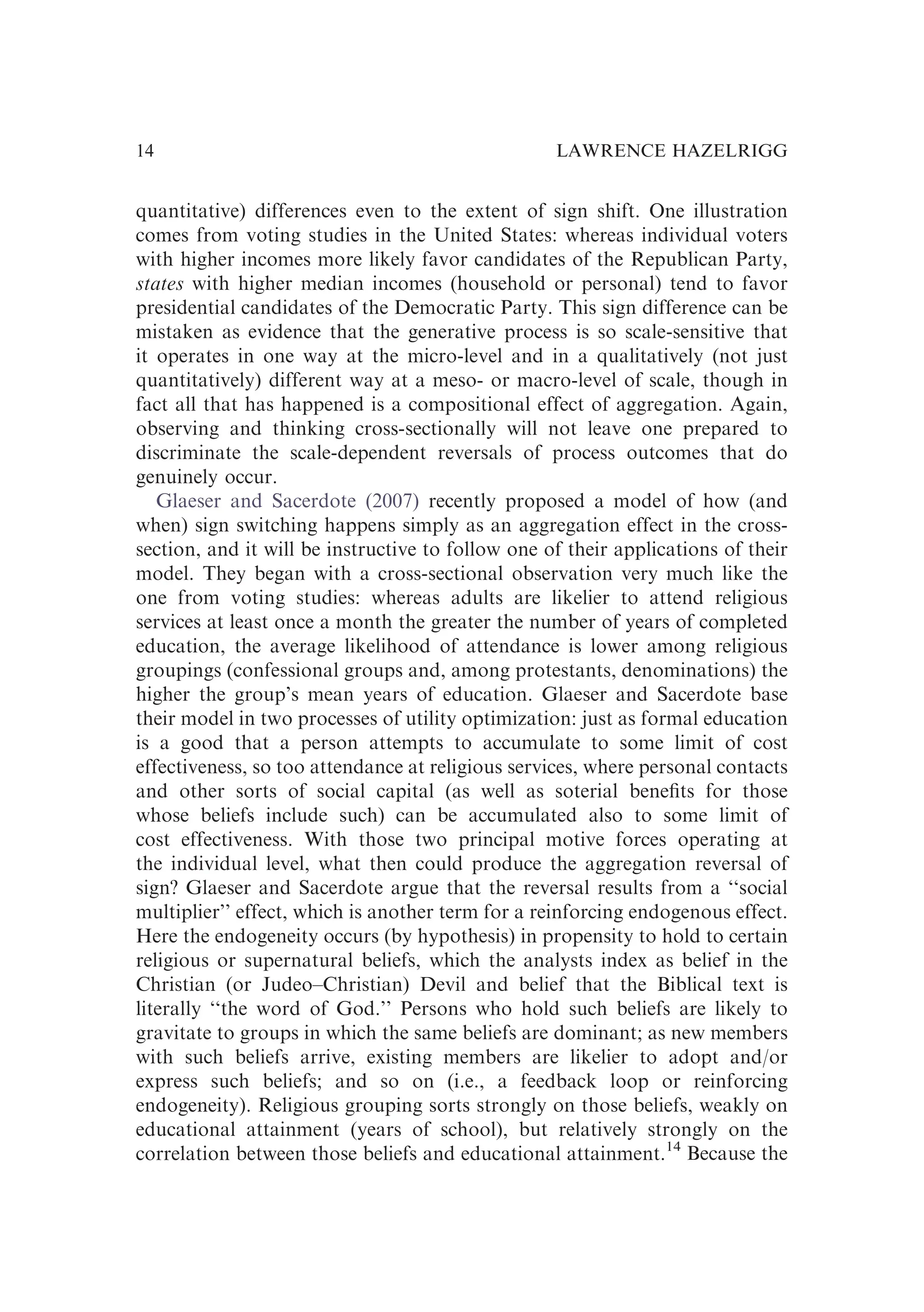 quantitative) differences even to the extent of sign shift. One illustration
comes from voting studies in the United States: whereas individual voters
with higher incomes more likely favor candidates of the Republican Party,
states with higher median incomes (household or personal) tend to favor
presidential candidates of the Democratic Party. This sign difference can be
mistaken as evidence that the generative process is so scale-sensitive that
it operates in one way at the micro-level and in a qualitatively (not just
quantitatively) different way at a meso- or macro-level of scale, though in
fact all that has happened is a compositional effect of aggregation. Again,
observing and thinking cross-sectionally will not leave one prepared to
discriminate the scale-dependent reversals of process outcomes that do
genuinely occur.
Glaeser and Sacerdote (2007) recently proposed a model of how (and
when) sign switching happens simply as an aggregation effect in the cross-
section, and it will be instructive to follow one of their applications of their
model. They began with a cross-sectional observation very much like the
one from voting studies: whereas adults are likelier to attend religious
services at least once a month the greater the number of years of completed
education, the average likelihood of attendance is lower among religious
groupings (confessional groups and, among protestants, denominations) the
higher the group’s mean years of education. Glaeser and Sacerdote base
their model in two processes of utility optimization: just as formal education
is a good that a person attempts to accumulate to some limit of cost
effectiveness, so too attendance at religious services, where personal contacts
and other sorts of social capital (as well as soterial beneﬁts for those
whose beliefs include such) can be accumulated also to some limit of
cost effectiveness. With those two principal motive forces operating at
the individual level, what then could produce the aggregation reversal of
sign? Glaeser and Sacerdote argue that the reversal results from a ‘‘social
multiplier’’ effect, which is another term for a reinforcing endogenous effect.
Here the endogeneity occurs (by hypothesis) in propensity to hold to certain
religious or supernatural beliefs, which the analysts index as belief in the
Christian (or Judeo–Christian) Devil and belief that the Biblical text is
literally ‘‘the word of God.’’ Persons who hold such beliefs are likely to
gravitate to groups in which the same beliefs are dominant; as new members
with such beliefs arrive, existing members are likelier to adopt and/or
express such beliefs; and so on (i.e., a feedback loop or reinforcing
endogeneity). Religious grouping sorts strongly on those beliefs, weakly on
educational attainment (years of school), but relatively strongly on the
correlation between those beliefs and educational attainment.14
Because the
LAWRENCE HAZELRIGG
14
 