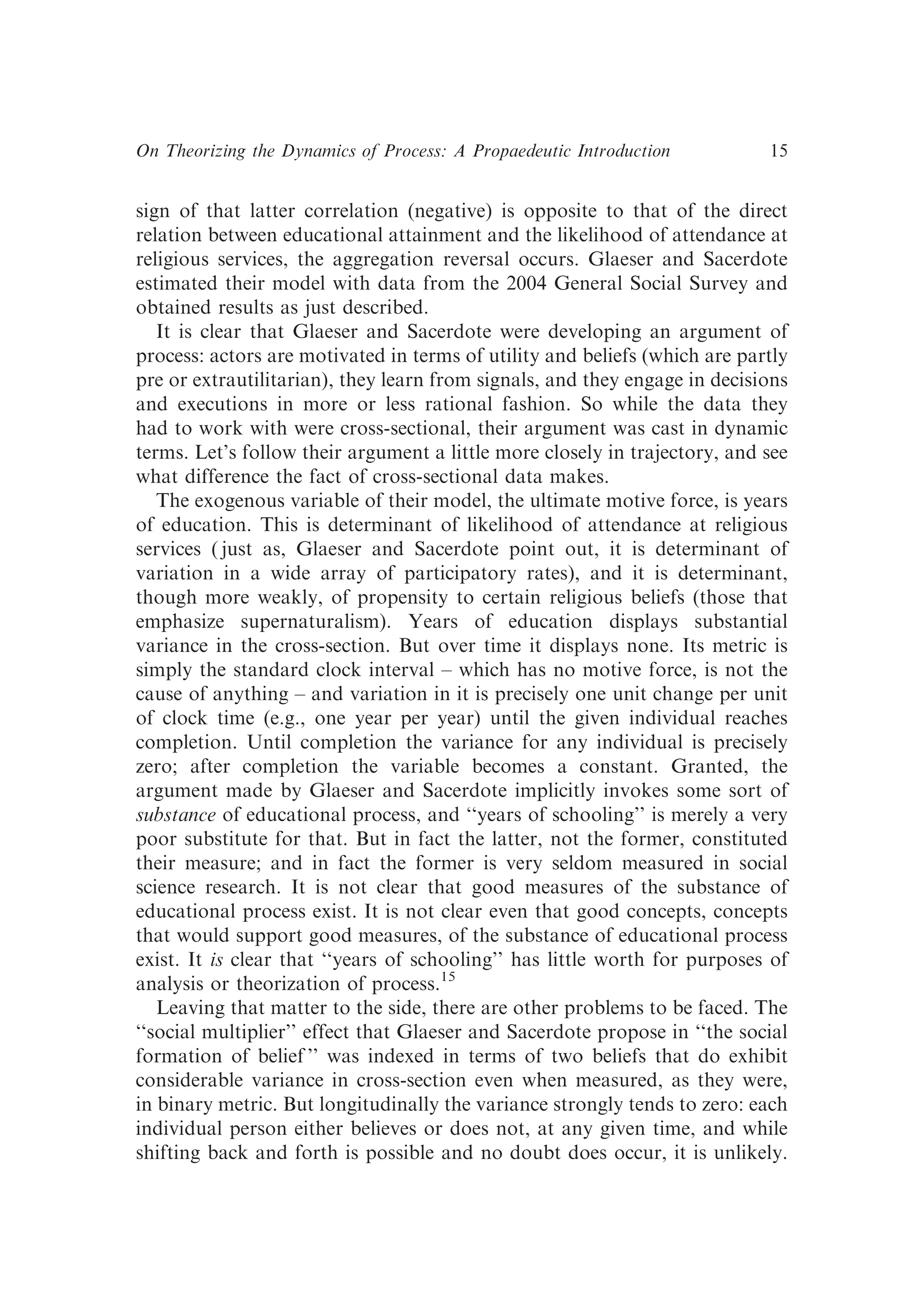 sign of that latter correlation (negative) is opposite to that of the direct
relation between educational attainment and the likelihood of attendance at
religious services, the aggregation reversal occurs. Glaeser and Sacerdote
estimated their model with data from the 2004 General Social Survey and
obtained results as just described.
It is clear that Glaeser and Sacerdote were developing an argument of
process: actors are motivated in terms of utility and beliefs (which are partly
pre or extrautilitarian), they learn from signals, and they engage in decisions
and executions in more or less rational fashion. So while the data they
had to work with were cross-sectional, their argument was cast in dynamic
terms. Let’s follow their argument a little more closely in trajectory, and see
what difference the fact of cross-sectional data makes.
The exogenous variable of their model, the ultimate motive force, is years
of education. This is determinant of likelihood of attendance at religious
services ( just as, Glaeser and Sacerdote point out, it is determinant of
variation in a wide array of participatory rates), and it is determinant,
though more weakly, of propensity to certain religious beliefs (those that
emphasize supernaturalism). Years of education displays substantial
variance in the cross-section. But over time it displays none. Its metric is
simply the standard clock interval – which has no motive force, is not the
cause of anything – and variation in it is precisely one unit change per unit
of clock time (e.g., one year per year) until the given individual reaches
completion. Until completion the variance for any individual is precisely
zero; after completion the variable becomes a constant. Granted, the
argument made by Glaeser and Sacerdote implicitly invokes some sort of
substance of educational process, and ‘‘years of schooling’’ is merely a very
poor substitute for that. But in fact the latter, not the former, constituted
their measure; and in fact the former is very seldom measured in social
science research. It is not clear that good measures of the substance of
educational process exist. It is not clear even that good concepts, concepts
that would support good measures, of the substance of educational process
exist. It is clear that ‘‘years of schooling’’ has little worth for purposes of
analysis or theorization of process.15
Leaving that matter to the side, there are other problems to be faced. The
‘‘social multiplier’’ effect that Glaeser and Sacerdote propose in ‘‘the social
formation of belief ’’ was indexed in terms of two beliefs that do exhibit
considerable variance in cross-section even when measured, as they were,
in binary metric. But longitudinally the variance strongly tends to zero: each
individual person either believes or does not, at any given time, and while
shifting back and forth is possible and no doubt does occur, it is unlikely.
On Theorizing the Dynamics of Process: A Propaedeutic Introduction 15
 