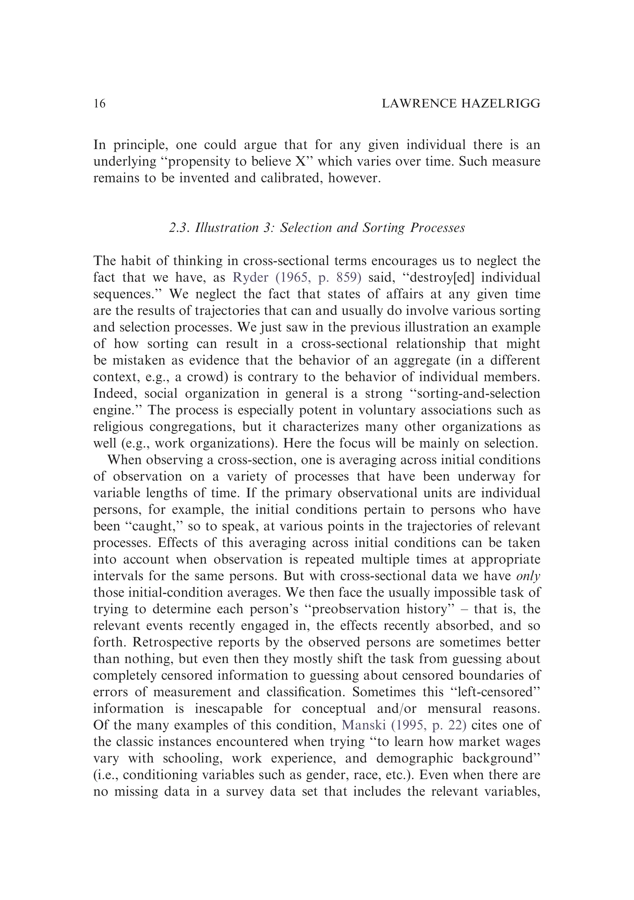 In principle, one could argue that for any given individual there is an
underlying ‘‘propensity to believe X’’ which varies over time. Such measure
remains to be invented and calibrated, however.
2.3. Illustration 3: Selection and Sorting Processes
The habit of thinking in cross-sectional terms encourages us to neglect the
fact that we have, as Ryder (1965, p. 859) said, ‘‘destroy[ed] individual
sequences.’’ We neglect the fact that states of affairs at any given time
are the results of trajectories that can and usually do involve various sorting
and selection processes. We just saw in the previous illustration an example
of how sorting can result in a cross-sectional relationship that might
be mistaken as evidence that the behavior of an aggregate (in a different
context, e.g., a crowd) is contrary to the behavior of individual members.
Indeed, social organization in general is a strong ‘‘sorting-and-selection
engine.’’ The process is especially potent in voluntary associations such as
religious congregations, but it characterizes many other organizations as
well (e.g., work organizations). Here the focus will be mainly on selection.
When observing a cross-section, one is averaging across initial conditions
of observation on a variety of processes that have been underway for
variable lengths of time. If the primary observational units are individual
persons, for example, the initial conditions pertain to persons who have
been ‘‘caught,’’ so to speak, at various points in the trajectories of relevant
processes. Effects of this averaging across initial conditions can be taken
into account when observation is repeated multiple times at appropriate
intervals for the same persons. But with cross-sectional data we have only
those initial-condition averages. We then face the usually impossible task of
trying to determine each person’s ‘‘preobservation history’’ – that is, the
relevant events recently engaged in, the effects recently absorbed, and so
forth. Retrospective reports by the observed persons are sometimes better
than nothing, but even then they mostly shift the task from guessing about
completely censored information to guessing about censored boundaries of
errors of measurement and classiﬁcation. Sometimes this ‘‘left-censored’’
information is inescapable for conceptual and/or mensural reasons.
Of the many examples of this condition, Manski (1995, p. 22) cites one of
the classic instances encountered when trying ‘‘to learn how market wages
vary with schooling, work experience, and demographic background’’
(i.e., conditioning variables such as gender, race, etc.). Even when there are
no missing data in a survey data set that includes the relevant variables,
LAWRENCE HAZELRIGG
16
 