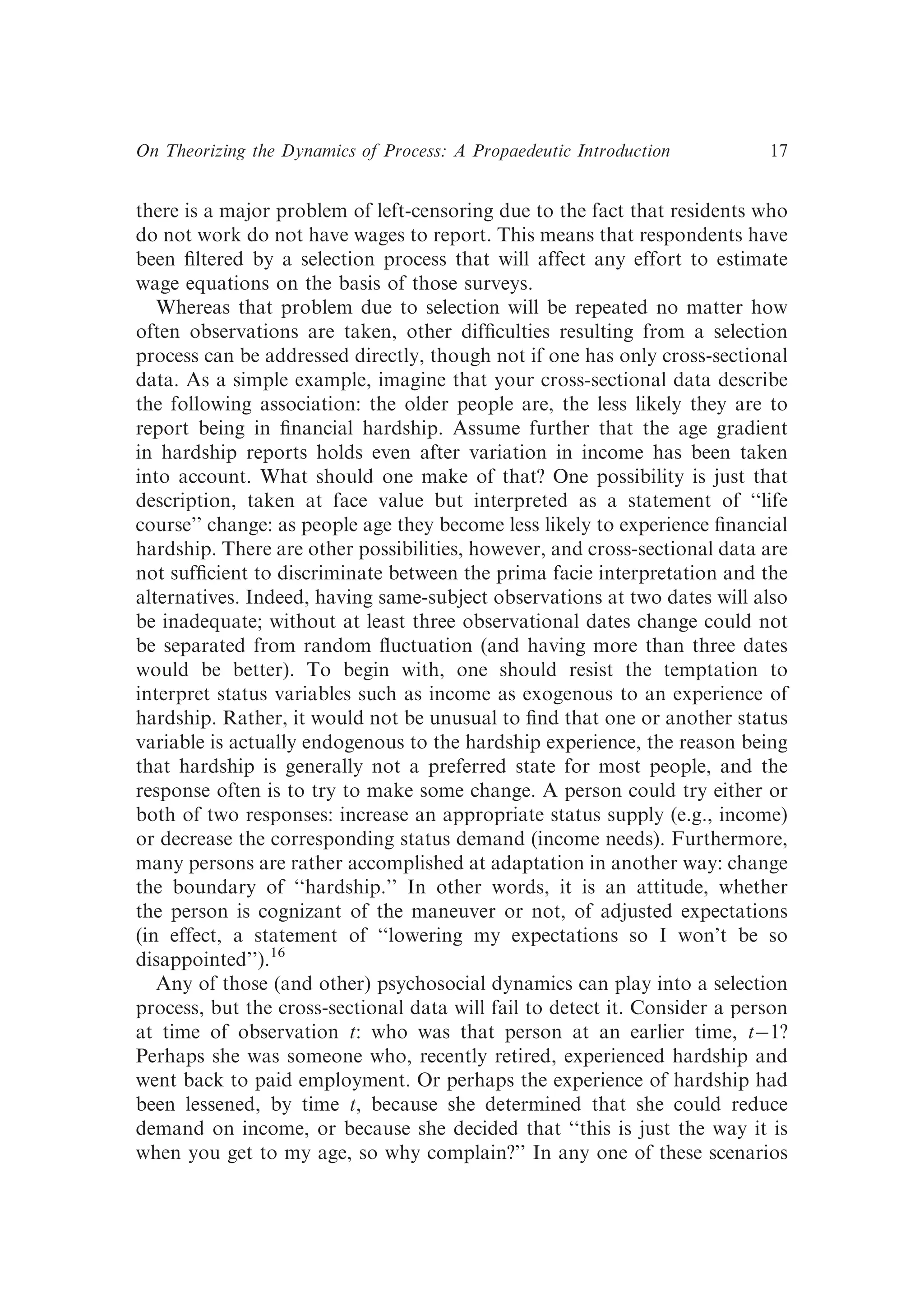 there is a major problem of left-censoring due to the fact that residents who
do not work do not have wages to report. This means that respondents have
been ﬁltered by a selection process that will affect any effort to estimate
wage equations on the basis of those surveys.
Whereas that problem due to selection will be repeated no matter how
often observations are taken, other difﬁculties resulting from a selection
process can be addressed directly, though not if one has only cross-sectional
data. As a simple example, imagine that your cross-sectional data describe
the following association: the older people are, the less likely they are to
report being in ﬁnancial hardship. Assume further that the age gradient
in hardship reports holds even after variation in income has been taken
into account. What should one make of that? One possibility is just that
description, taken at face value but interpreted as a statement of ‘‘life
course’’ change: as people age they become less likely to experience ﬁnancial
hardship. There are other possibilities, however, and cross-sectional data are
not sufﬁcient to discriminate between the prima facie interpretation and the
alternatives. Indeed, having same-subject observations at two dates will also
be inadequate; without at least three observational dates change could not
be separated from random ﬂuctuation (and having more than three dates
would be better). To begin with, one should resist the temptation to
interpret status variables such as income as exogenous to an experience of
hardship. Rather, it would not be unusual to ﬁnd that one or another status
variable is actually endogenous to the hardship experience, the reason being
that hardship is generally not a preferred state for most people, and the
response often is to try to make some change. A person could try either or
both of two responses: increase an appropriate status supply (e.g., income)
or decrease the corresponding status demand (income needs). Furthermore,
many persons are rather accomplished at adaptation in another way: change
the boundary of ‘‘hardship.’’ In other words, it is an attitude, whether
the person is cognizant of the maneuver or not, of adjusted expectations
(in effect, a statement of ‘‘lowering my expectations so I won’t be so
disappointed’’).16
Any of those (and other) psychosocial dynamics can play into a selection
process, but the cross-sectional data will fail to detect it. Consider a person
at time of observation t: who was that person at an earlier time, t�1?
Perhaps she was someone who, recently retired, experienced hardship and
went back to paid employment. Or perhaps the experience of hardship had
been lessened, by time t, because she determined that she could reduce
demand on income, or because she decided that ‘‘this is just the way it is
when you get to my age, so why complain?’’ In any one of these scenarios
On Theorizing the Dynamics of Process: A Propaedeutic Introduction 17
 