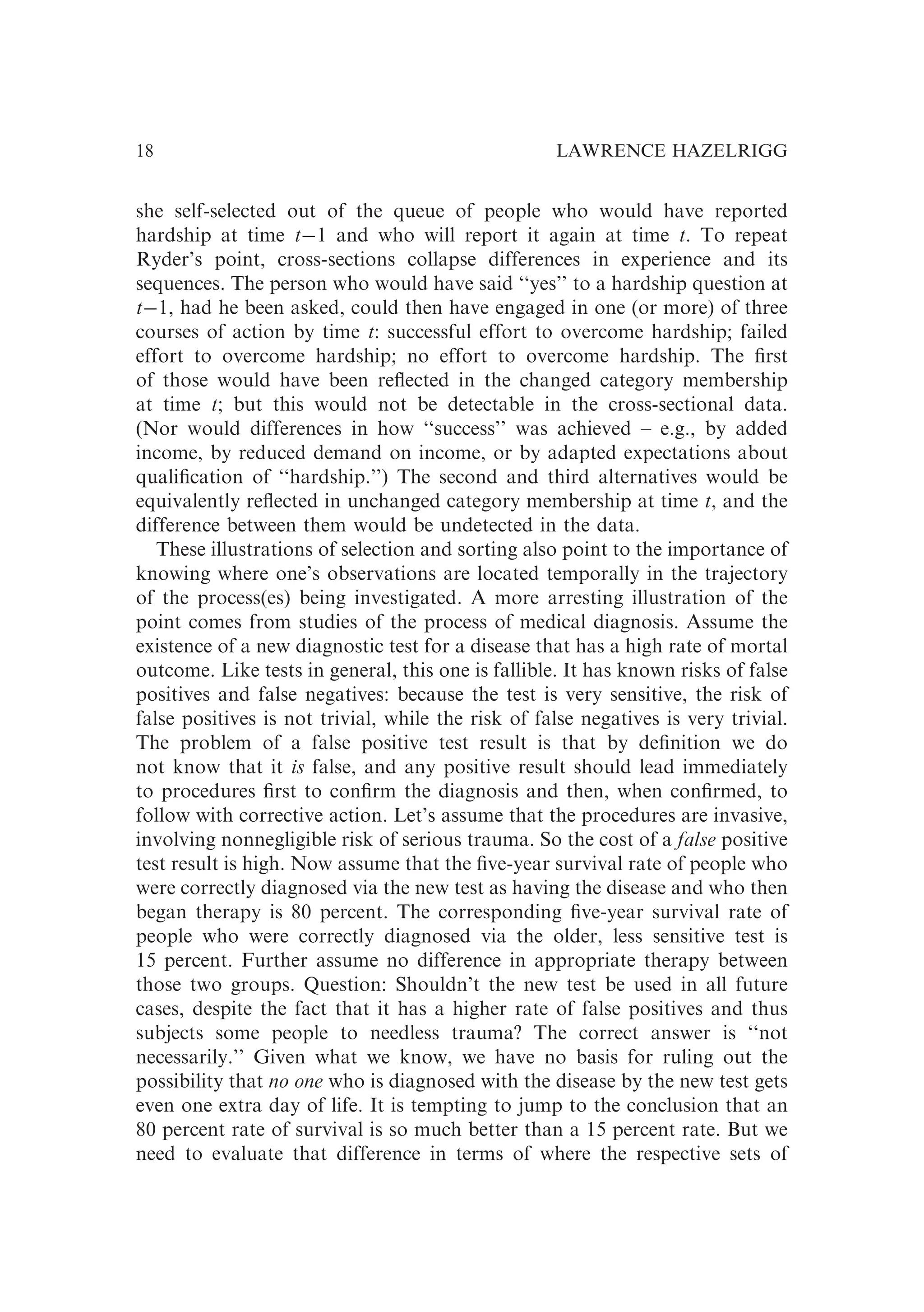 she self-selected out of the queue of people who would have reported
hardship at time t�1 and who will report it again at time t. To repeat
Ryder’s point, cross-sections collapse differences in experience and its
sequences. The person who would have said ‘‘yes’’ to a hardship question at
t�1, had he been asked, could then have engaged in one (or more) of three
courses of action by time t: successful effort to overcome hardship; failed
effort to overcome hardship; no effort to overcome hardship. The ﬁrst
of those would have been reﬂected in the changed category membership
at time t; but this would not be detectable in the cross-sectional data.
(Nor would differences in how ‘‘success’’ was achieved – e.g., by added
income, by reduced demand on income, or by adapted expectations about
qualiﬁcation of ‘‘hardship.’’) The second and third alternatives would be
equivalently reﬂected in unchanged category membership at time t, and the
difference between them would be undetected in the data.
These illustrations of selection and sorting also point to the importance of
knowing where one’s observations are located temporally in the trajectory
of the process(es) being investigated. A more arresting illustration of the
point comes from studies of the process of medical diagnosis. Assume the
existence of a new diagnostic test for a disease that has a high rate of mortal
outcome. Like tests in general, this one is fallible. It has known risks of false
positives and false negatives: because the test is very sensitive, the risk of
false positives is not trivial, while the risk of false negatives is very trivial.
The problem of a false positive test result is that by deﬁnition we do
not know that it is false, and any positive result should lead immediately
to procedures ﬁrst to conﬁrm the diagnosis and then, when conﬁrmed, to
follow with corrective action. Let’s assume that the procedures are invasive,
involving nonnegligible risk of serious trauma. So the cost of a false positive
test result is high. Now assume that the ﬁve-year survival rate of people who
were correctly diagnosed via the new test as having the disease and who then
began therapy is 80 percent. The corresponding ﬁve-year survival rate of
people who were correctly diagnosed via the older, less sensitive test is
15 percent. Further assume no difference in appropriate therapy between
those two groups. Question: Shouldn’t the new test be used in all future
cases, despite the fact that it has a higher rate of false positives and thus
subjects some people to needless trauma? The correct answer is ‘‘not
necessarily.’’ Given what we know, we have no basis for ruling out the
possibility that no one who is diagnosed with the disease by the new test gets
even one extra day of life. It is tempting to jump to the conclusion that an
80 percent rate of survival is so much better than a 15 percent rate. But we
need to evaluate that difference in terms of where the respective sets of
LAWRENCE HAZELRIGG
18
 