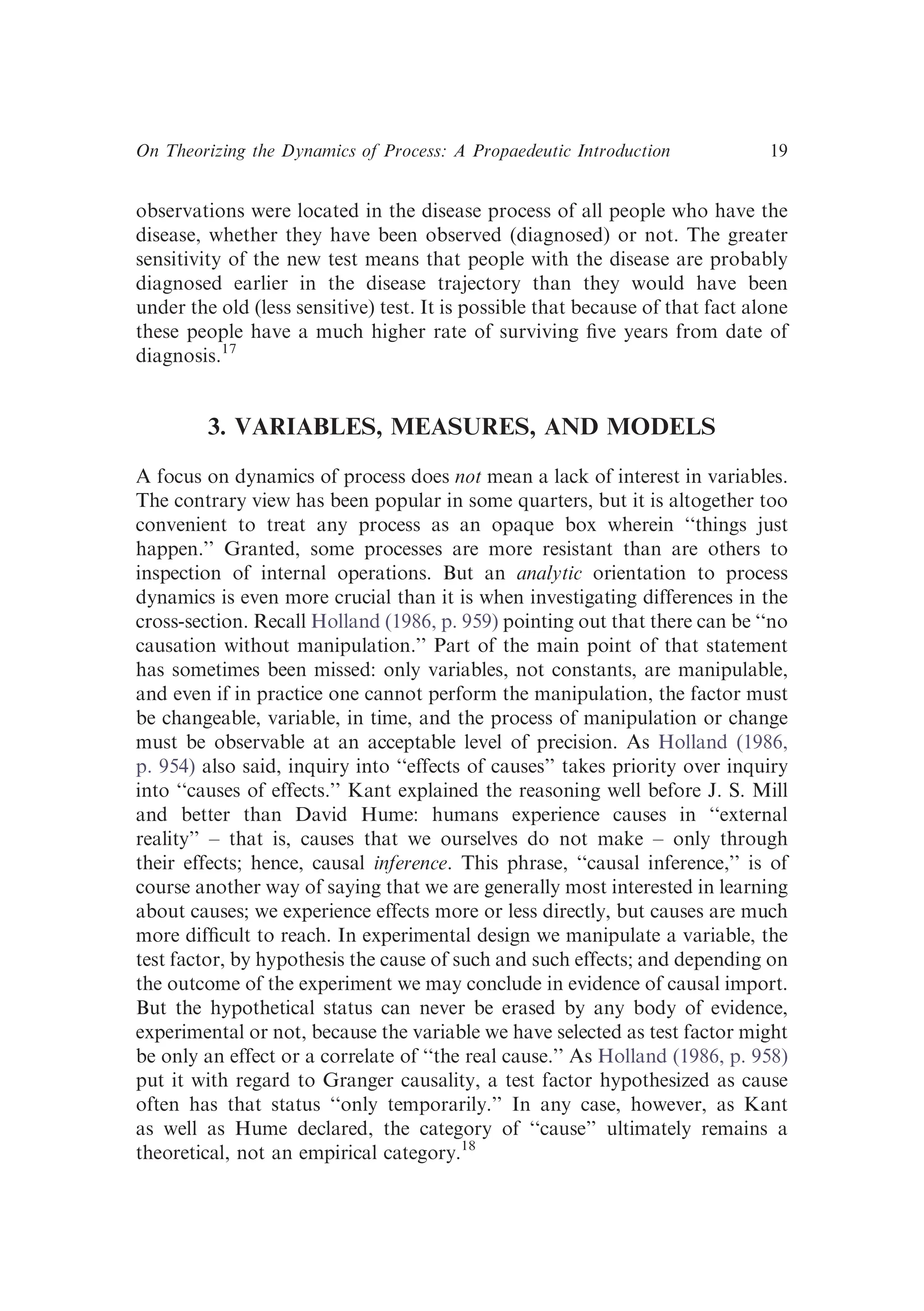 observations were located in the disease process of all people who have the
disease, whether they have been observed (diagnosed) or not. The greater
sensitivity of the new test means that people with the disease are probably
diagnosed earlier in the disease trajectory than they would have been
under the old (less sensitive) test. It is possible that because of that fact alone
these people have a much higher rate of surviving ﬁve years from date of
diagnosis.17
3. VARIABLES, MEASURES, AND MODELS
A focus on dynamics of process does not mean a lack of interest in variables.
The contrary view has been popular in some quarters, but it is altogether too
convenient to treat any process as an opaque box wherein ‘‘things just
happen.’’ Granted, some processes are more resistant than are others to
inspection of internal operations. But an analytic orientation to process
dynamics is even more crucial than it is when investigating differences in the
cross-section. Recall Holland (1986, p. 959) pointing out that there can be ‘‘no
causation without manipulation.’’ Part of the main point of that statement
has sometimes been missed: only variables, not constants, are manipulable,
and even if in practice one cannot perform the manipulation, the factor must
be changeable, variable, in time, and the process of manipulation or change
must be observable at an acceptable level of precision. As Holland (1986,
p. 954) also said, inquiry into ‘‘effects of causes’’ takes priority over inquiry
into ‘‘causes of effects.’’ Kant explained the reasoning well before J. S. Mill
and better than David Hume: humans experience causes in ‘‘external
reality’’ – that is, causes that we ourselves do not make – only through
their effects; hence, causal inference. This phrase, ‘‘causal inference,’’ is of
course another way of saying that we are generally most interested in learning
about causes; we experience effects more or less directly, but causes are much
more difﬁcult to reach. In experimental design we manipulate a variable, the
test factor, by hypothesis the cause of such and such effects; and depending on
the outcome of the experiment we may conclude in evidence of causal import.
But the hypothetical status can never be erased by any body of evidence,
experimental or not, because the variable we have selected as test factor might
be only an effect or a correlate of ‘‘the real cause.’’ As Holland (1986, p. 958)
put it with regard to Granger causality, a test factor hypothesized as cause
often has that status ‘‘only temporarily.’’ In any case, however, as Kant
as well as Hume declared, the category of ‘‘cause’’ ultimately remains a
theoretical, not an empirical category.18
On Theorizing the Dynamics of Process: A Propaedeutic Introduction 19
 